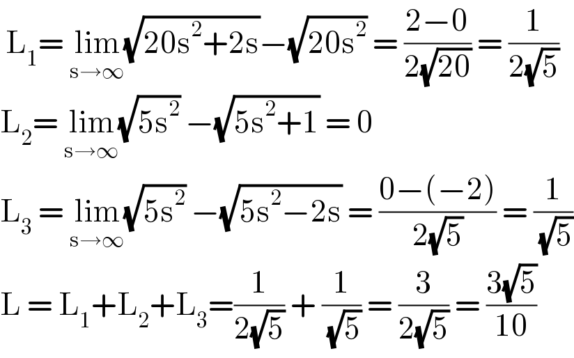  L_1 = lim_(s→∞) (√(20s^2 +2s))−(√(20s^2 )) = ((2−0)/(2(√(20)))) = (1/(2(√5)))  L_2 = lim_(s→∞) (√(5s^2 )) −(√(5s^2 +1)) = 0  L_3  = lim_(s→∞) (√(5s^2 )) −(√(5s^2 −2s)) = ((0−(−2))/(2(√5))) = (1/( (√5)))  L = L_1 +L_2 +L_3 =(1/(2(√5))) + (1/( (√5))) = (3/(2(√5))) = ((3(√5))/(10))  