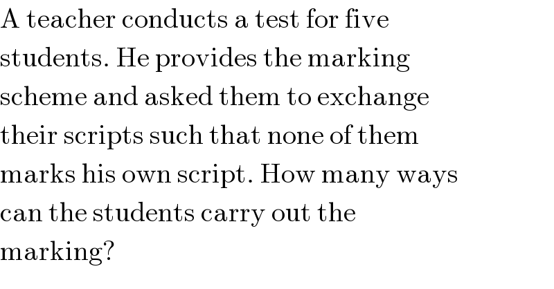 A teacher conducts a test for five  students. He provides the marking  scheme and asked them to exchange  their scripts such that none of them  marks his own script. How many ways  can the students carry out the  marking?  