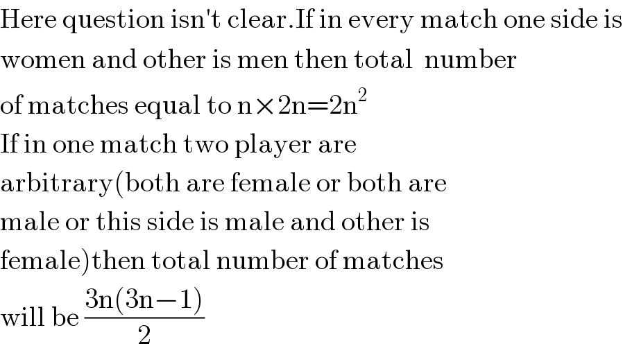Here question isn′t clear.If in every match one side is  women and other is men then total  number  of matches equal to n×2n=2n^2   If in one match two player are  arbitrary(both are female or both are  male or this side is male and other is  female)then total number of matches  will be ((3n(3n−1))/2)  