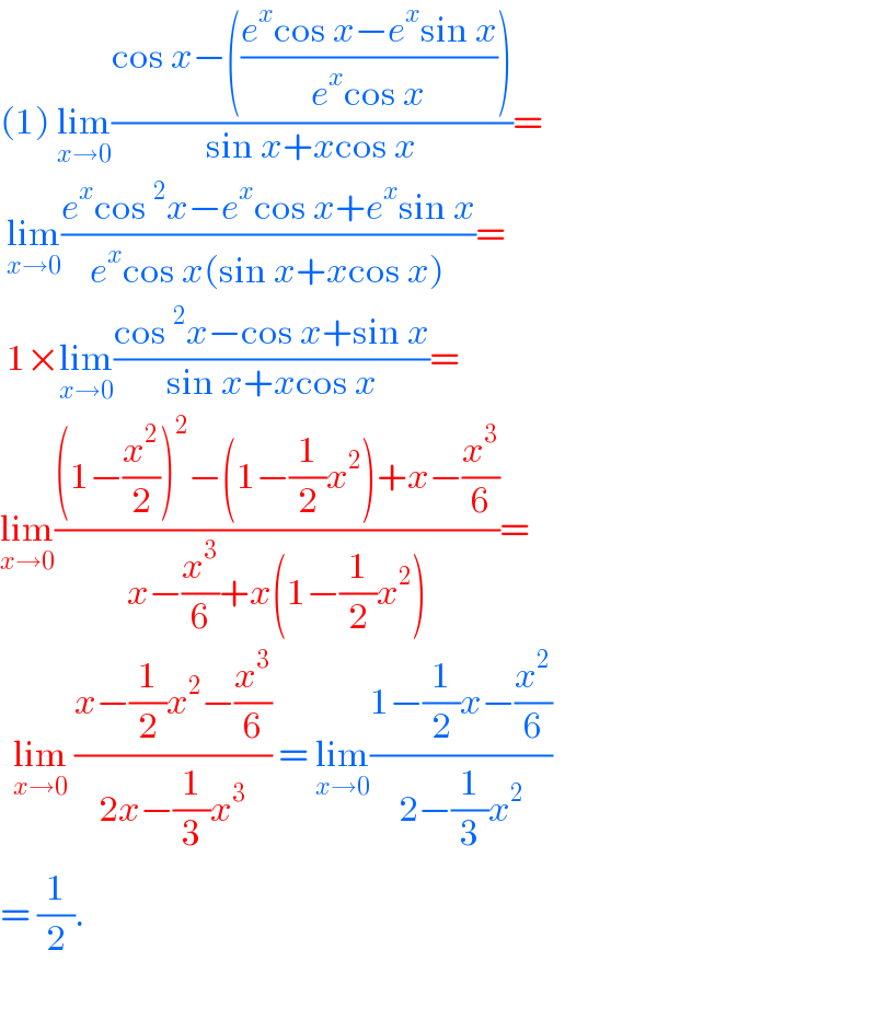 (1) lim_(x→0) ((cos x−(((e^x cos x−e^x sin x)/(e^x cos x))))/(sin x+xcos x))=   lim_(x→0) ((e^x cos^2 x−e^x cos x+e^x sin x)/(e^x cos x(sin x+xcos x)))=   1×lim_(x→0) ((cos^2 x−cos x+sin x)/(sin x+xcos x))=  lim_(x→0) (((1−(x^2 /2))^2 −(1−(1/2)x^2 )+x−(x^3 /6))/(x−(x^3 /6)+x(1−(1/2)x^2 )))=    lim_(x→0)  ((x−(1/2)x^2 −(x^3 /6))/(2x−(1/3)x^3 )) = lim_(x→0) ((1−(1/2)x−(x^2 /6))/(2−(1/3)x^2 ))  = (1/2).    