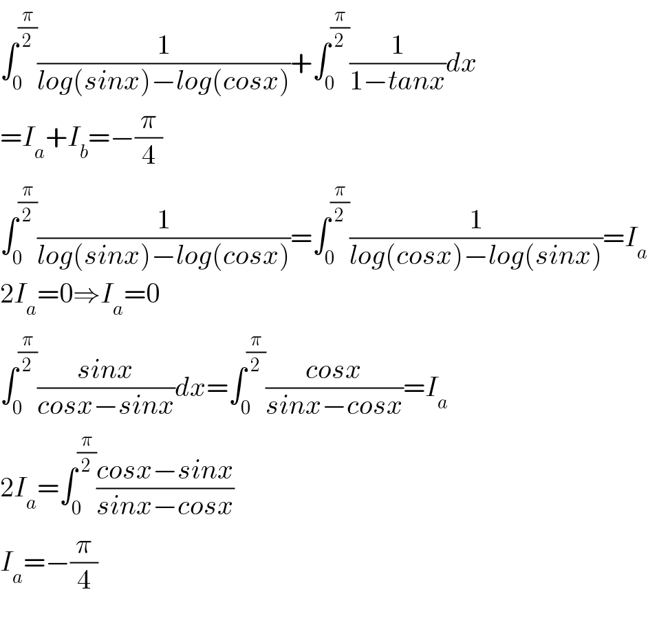 ∫_0 ^(π/2) (1/(log(sinx)−log(cosx)))+∫_0 ^(π/2) (1/(1−tanx))dx  =I_a +I_b =−(π/4)  ∫_0 ^(π/2) (1/(log(sinx)−log(cosx)))=∫_0 ^(π/2) (1/(log(cosx)−log(sinx)))=I_a   2I_a =0⇒I_a =0  ∫_0 ^(π/2) ((sinx)/(cosx−sinx))dx=∫_0 ^(π/2) ((cosx)/(sinx−cosx))=I_a   2I_a =∫_0 ^(π/2) ((cosx−sinx)/(sinx−cosx))  I_a =−(π/4)    