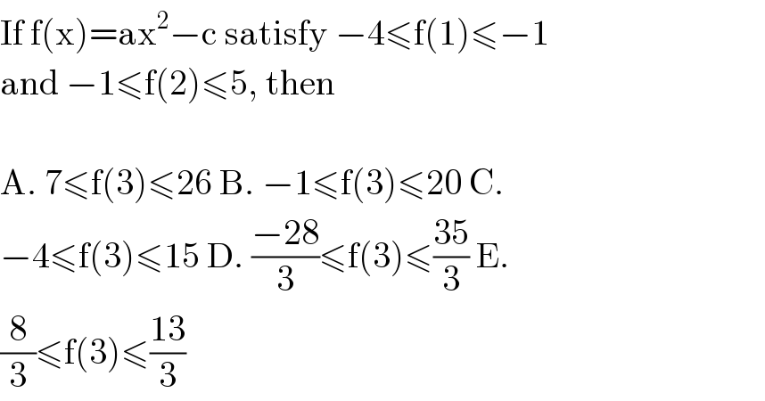 If f(x)=ax^2 −c satisfy −4≤f(1)≤−1  and −1≤f(2)≤5, then    A. 7≤f(3)≤26 B. −1≤f(3)≤20 C.  −4≤f(3)≤15 D. ((−28)/3)≤f(3)≤((35)/3) E.  (8/3)≤f(3)≤((13)/3)  