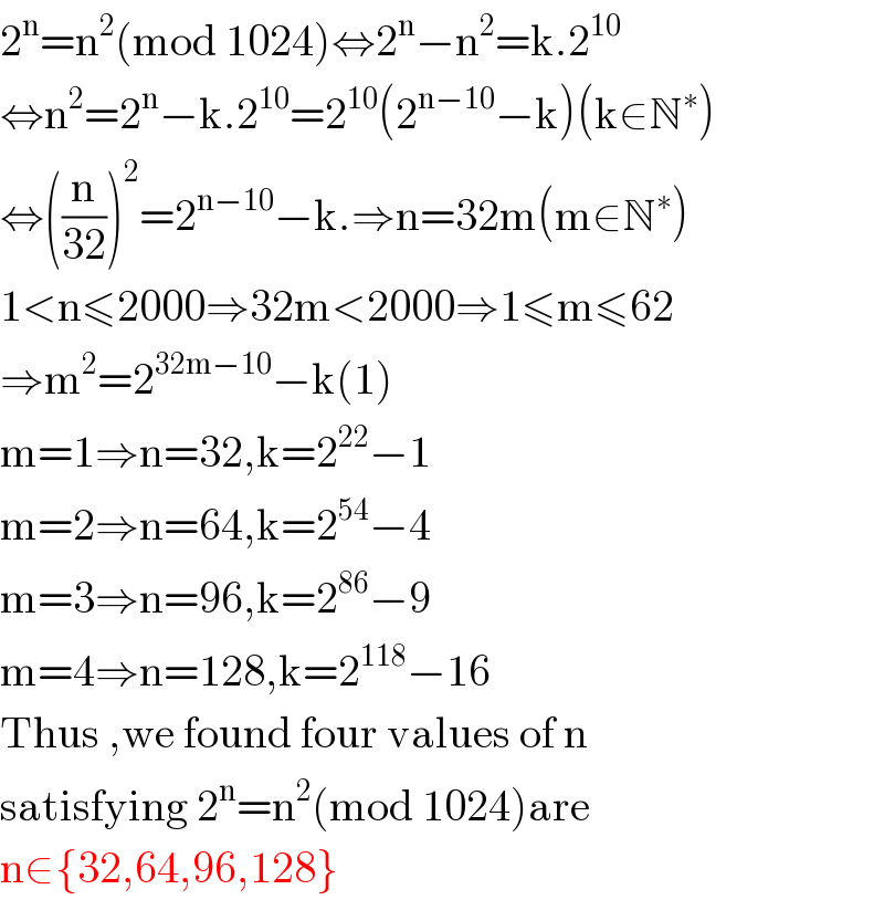 2^n =n^2 (mod 1024)⇔2^n −n^2 =k.2^(10)   ⇔n^2 =2^n −k.2^(10) =2^(10) (2^(n−10) −k)(k∈N^∗ )  ⇔((n/(32)))^2 =2^(n−10) −k.⇒n=32m(m∈N^∗ )  1<n≤2000⇒32m<2000⇒1≤m≤62  ⇒m^2 =2^(32m−10) −k(1)  m=1⇒n=32,k=2^(22) −1  m=2⇒n=64,k=2^(54) −4  m=3⇒n=96,k=2^(86) −9  m=4⇒n=128,k=2^(118) −16  Thus ,we found four values of n  satisfying 2^n =n^2 (mod 1024)are  n∈{32,64,96,128}  