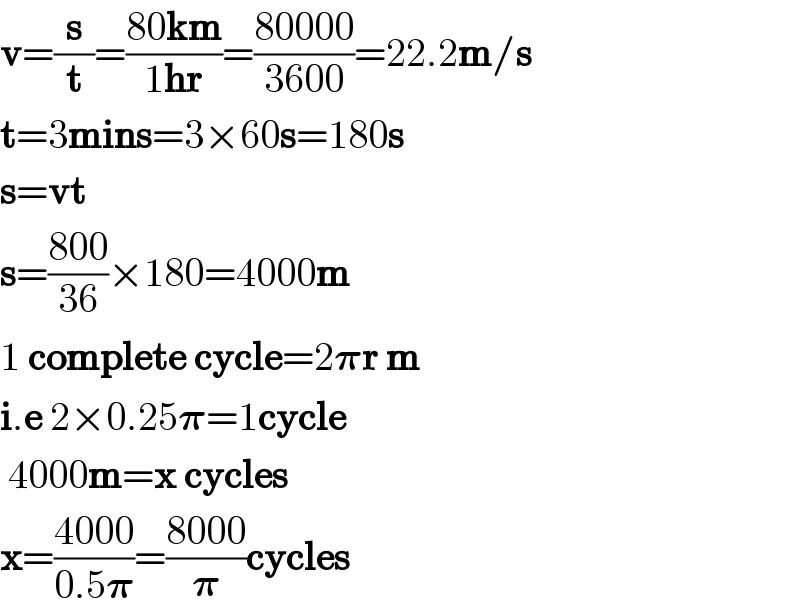 v=(s/t)=((80km)/(1hr))=((80000)/(3600))=22.2m/s  t=3mins=3×60s=180s  s=vt  s=((800)/(36))×180=4000m  1 complete cycle=2𝛑r m  i.e 2×0.25𝛑=1cycle   4000m=x cycles  x=((4000)/(0.5𝛑))=((8000)/𝛑)cycles  