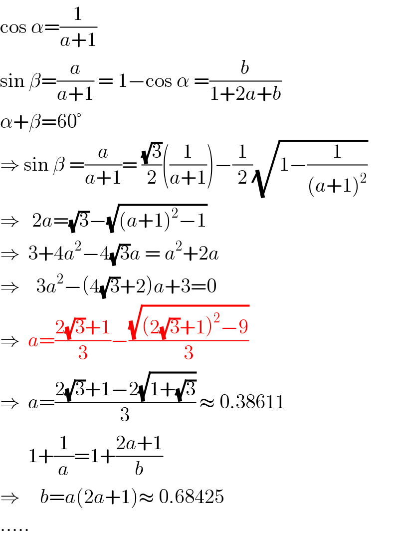 cos α=(1/(a+1))  sin β=(a/(a+1)) = 1−cos α =(b/(1+2a+b))  α+β=60°  ⇒ sin β =(a/(a+1))= ((√3)/2)((1/(a+1)))−(1/2)(√(1−(1/((a+1)^2 ))))  ⇒   2a=(√3)−(√((a+1)^2 −1))  ⇒  3+4a^2 −4(√3)a = a^2 +2a  ⇒    3a^2 −(4(√3)+2)a+3=0  ⇒  a=((2(√3)+1)/3)−((√((2(√3)+1)^2 −9))/3)  ⇒  a=((2(√3)+1−2(√(1+(√3))))/3) ≈ 0.38611         1+(1/a)=1+((2a+1)/b)  ⇒     b=a(2a+1)≈ 0.68425  .....  