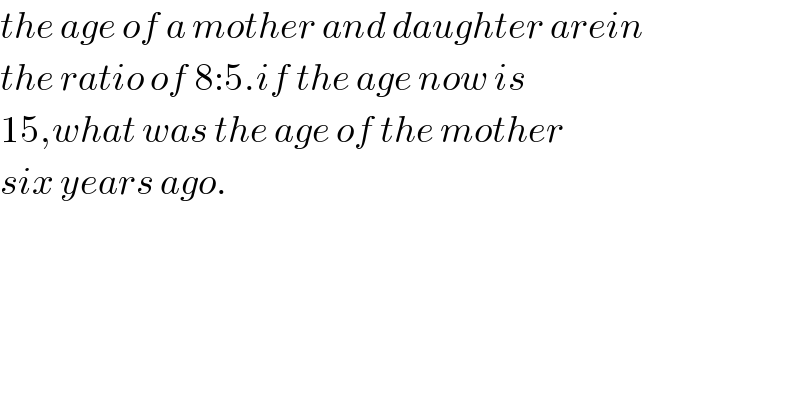 the age of a mother and daughter arein  the ratio of 8:5.if the age now is  15,what was the age of the mother  six years ago.  
