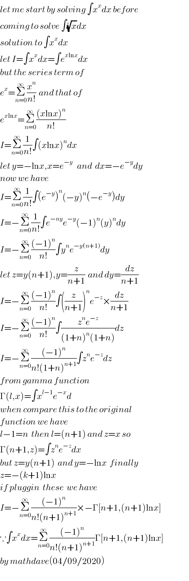 let me start by solving ∫x^x dx before  coming to solve ∫(x)^(1/x) dx  solution to ∫x^x dx  let I=∫x^x dx=∫e^(xlnx) dx  but the series term of  e^x =Σ_(n=0) ^∞ (x^n /(n!))  and that of   e^(xlnx) =Σ_(n=0) ^∞ (((xlnx)^n )/(n!))  I=Σ_(n=0) ^∞ (1/(n!))∫(xlnx)^n dx  let y=−lnx,x=e^(−y)    and  dx=−e^(−y) dy  now we have  I=Σ_(n=0) ^∞ (1/(n!))∫(e^(−y) )^n (−y)^n (−e^(−y) )dy  I=−Σ_(n=0) ^∞ (1/(n!))∫e^(−ny) e^(−y) (−1)^n (y)^n dy  I=−Σ_(n=0) ^∞ (((−1)^n )/(n!))∫y^n e^(−y(n+1)) dy  let z=y(n+1),y=(z/(n+1))  and dy=(dz/(n+1))  I=−Σ_(n=0) ^∞ (((−1)^n )/(n!))∫((z/(n+1)))^n e^(−z) ×(dz/(n+1))  I=−Σ_(n=0) ^∞ (((−1)^n )/(n!))∫((z^n e^(−z) )/((1+n)^n (1+n)))dz  I=−Σ_(n=0) ^∞ (((−1)^n )/(n!(1+n)^(n+1) ))∫z^n e^(−z) dz  from gamma function  Γ(l,x)=∫x^(l−1) e^(−x) d  when compare this to the original  function we have   l−1=n  then l=(n+1) and z=x so   Γ(n+1,z)=∫z^n e^(−z) dx  but z=y(n+1)  and y=−lnx  finally  z=−(k+1)lnx  if pluggin  these  we have   I=−Σ_(n=0) ^∞ (((−1)^n )/(n!(n+1)^(n+1) ))×−Γ[n+1,(n+1)lnx]  ∵∫x^x dx=Σ_(n=0) ^∞ (((−1)^n )/(n!(n+1)^(n+1) ))Γ[n+1,(n+1)lnx]  by mathdave(04/09/2020)  
