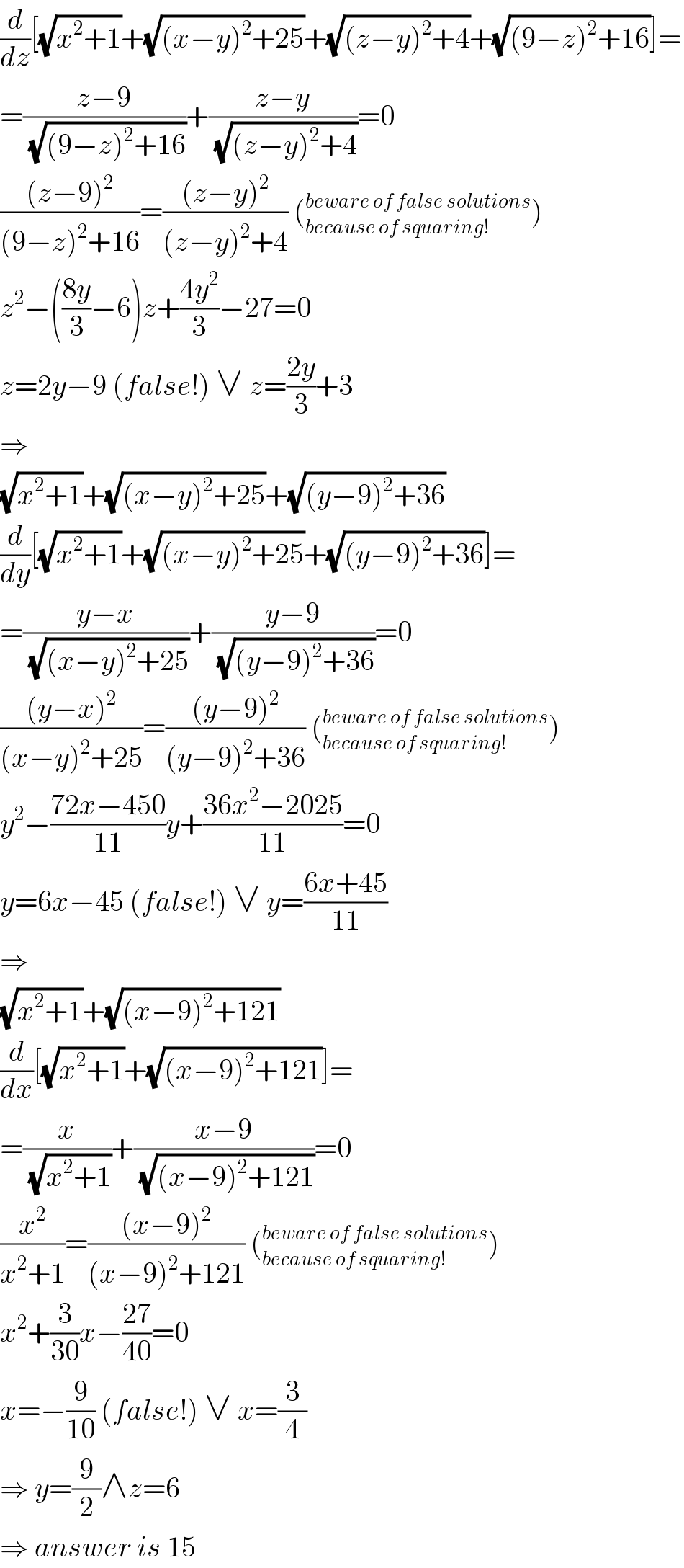 (d/dz)[(√(x^2 +1))+(√((x−y)^2 +25))+(√((z−y)^2 +4))+(√((9−z)^2 +16))]=  =((z−9)/( (√((9−z)^2 +16))))+((z−y)/( (√((z−y)^2 +4))))=0  (((z−9)^2 )/((9−z)^2 +16))=(((z−y)^2 )/((z−y)^2 +4)) (_(because of squaring!) ^(beware of false solutions) )  z^2 −(((8y)/3)−6)z+((4y^2 )/3)−27=0  z=2y−9 (false!) ∨ z=((2y)/3)+3  ⇒  (√(x^2 +1))+(√((x−y)^2 +25))+(√((y−9)^2 +36))  (d/dy)[(√(x^2 +1))+(√((x−y)^2 +25))+(√((y−9)^2 +36))]=  =((y−x)/( (√((x−y)^2 +25))))+((y−9)/( (√((y−9)^2 +36))))=0  (((y−x)^2 )/((x−y)^2 +25))=(((y−9)^2 )/((y−9)^2 +36)) (_(because of squaring!) ^(beware of false solutions) )  y^2 −((72x−450)/(11))y+((36x^2 −2025)/(11))=0  y=6x−45 (false!) ∨ y=((6x+45)/(11))  ⇒  (√(x^2 +1))+(√((x−9)^2 +121))  (d/dx)[(√(x^2 +1))+(√((x−9)^2 +121))]=  =(x/( (√(x^2 +1))))+((x−9)/( (√((x−9)^2 +121))))=0  (x^2 /(x^2 +1))=(((x−9)^2 )/((x−9)^2 +121)) (_(because of squaring!) ^(beware of false solutions) )  x^2 +(3/(30))x−((27)/(40))=0  x=−(9/(10)) (false!) ∨ x=(3/4)  ⇒ y=(9/2)∧z=6  ⇒ answer is 15  
