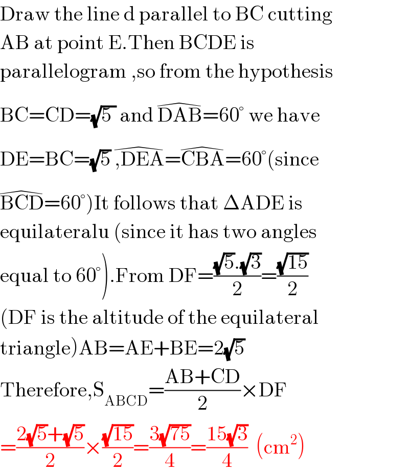 Draw the line d parallel to BC cutting  AB at point E.Then BCDE is  parallelogram ,so from the hypothesis  BC=CD=(√(5 )) and DAB^(�) =60° we have   DE=BC=(√5) ,DEA^(�) =CBA^(�) =60°(since  BCD^(�) =60°)It follows that ΔADE is  equilateralu (since it has two angles  equal to 60°).From DF=(((√5).(√3))/2)=((√(15))/2)  (DF is the altitude of the equilateral  triangle)AB=AE+BE=2(√5)  Therefore,S_(ABCD) =((AB+CD)/2)×DF  =((2(√5)+(√5))/2)×((√(15))/2)=((3(√(75)))/4)=((15(√3))/4)  (cm^2 )  