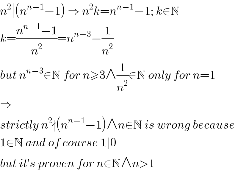 n^2 ∣(n^(n−1) −1) ⇒ n^2 k=n^(n−1) −1; k∈N  k=((n^(n−1) −1)/n^2 )=n^(n−3) −(1/n^2 )  but n^(n−3) ∈N for n≥3∧(1/n^2 )∈N only for n=1  ⇒  strictly n^2 ∤(n^(n−1) −1)∧n∈N is wrong because  1∈N and of course 1∣0  but it′s proven for n∈N∧n>1  