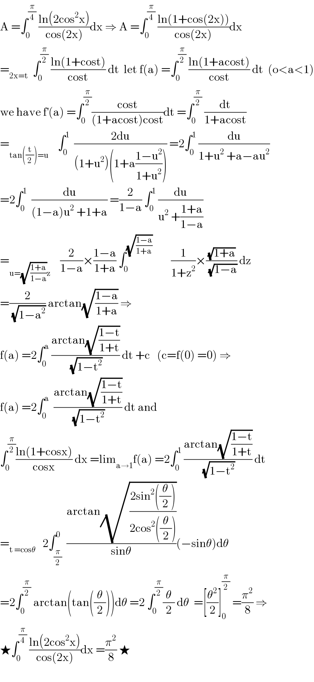 A =∫_0 ^(π/4)  ((ln(2cos^2 x))/(cos(2x)))dx ⇒ A =∫_0 ^(π/4)  ((ln(1+cos(2x)))/(cos(2x)))dx  =_(2x=t)   ∫_0 ^(π/2)  ((ln(1+cost))/(cost)) dt  let f(a) =∫_0 ^(π/2)  ((ln(1+acost))/(cost)) dt  (o<a<1)  we have f^′ (a) =∫_0 ^(π/2) ((cost)/((1+acost)cost))dt =∫_0 ^(π/2)  (dt/(1+acost))  =_(tan((t/2))=u)     ∫_0 ^1   ((2du)/((1+u^2 )(1+a((1−u^2 )/(1+u^2 ))))) =2∫_0 ^1  (du/(1+u^2  +a−au^2 ))  =2∫_0 ^1   (du/((1−a)u^2  +1+a)) =(2/(1−a)) ∫_0 ^1  (du/(u^2  +((1+a)/(1−a))))  =_(u=(√((1+a)/(1−a)))z)     (2/(1−a))×((1−a)/(1+a)) ∫_0 ^(√((1−a)/(1+a)))         (1/(1+z^2 ))×((√(1+a))/(√(1−a))) dz  =(2/(√(1−a^2 ))) arctan(√((1−a)/(1+a))) ⇒  f(a) =2∫_0 ^a  ((arctan(√((1−t)/(1+t))))/(√(1−t^2 ))) dt +c   (c=f(0) =0) ⇒  f(a) =2∫_0 ^a   ((arctan(√((1−t)/(1+t))))/(√(1−t^2 ))) dt and   ∫_0 ^(π/2) ((ln(1+cosx))/(cosx)) dx =lim_(a→1) f(a) =2∫_0 ^1  ((arctan(√((1−t)/(1+t))))/(√(1−t^2 ))) dt  =_(t =cosθ)    2∫_(π/2) ^0  ((arctan(√((2sin^2 ((θ/2)))/(2cos^2 ((θ/2))))))/(sinθ))(−sinθ)dθ  =2∫_0 ^(π/2)  arctan(tan((θ/2)))dθ =2 ∫_0 ^(π/2) (θ/2) dθ  =[(θ^2 /2)]_0 ^(π/2)  =(π^2 /8) ⇒  ★∫_0 ^(π/4)  ((ln(2cos^2 x))/(cos(2x)))dx =(π^2 /8) ★    