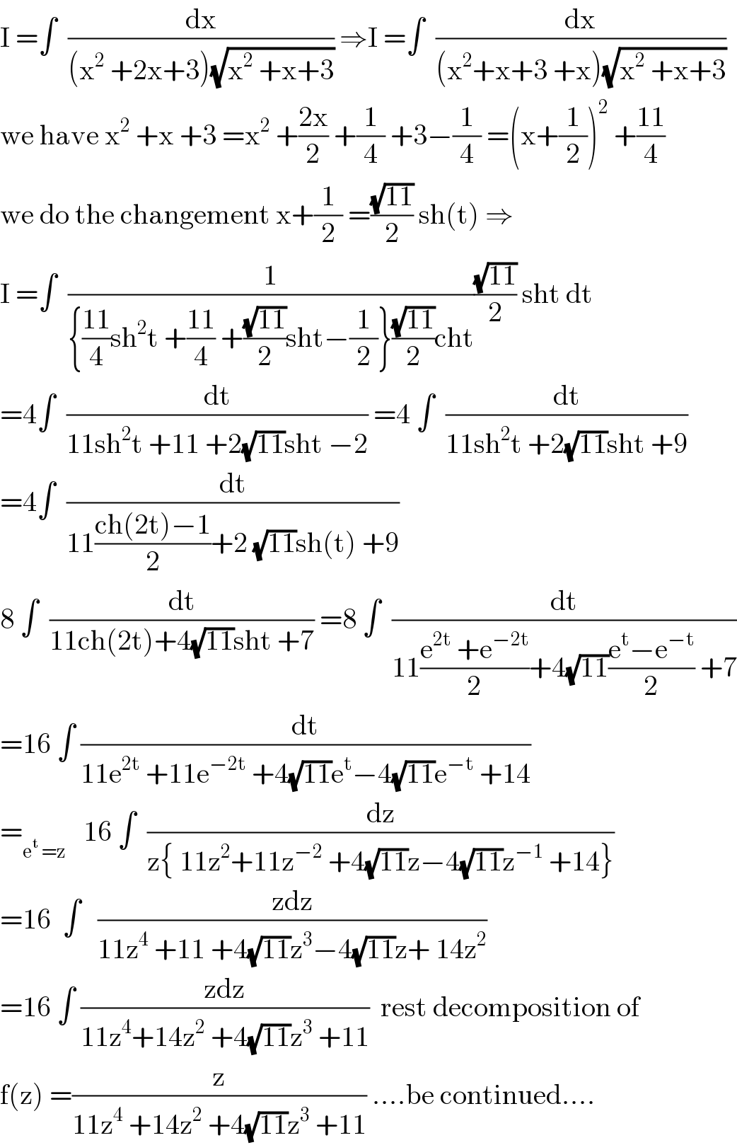 I =∫  (dx/((x^2  +2x+3)(√(x^2  +x+3)))) ⇒I =∫  (dx/((x^2 +x+3 +x)(√(x^2  +x+3))))  we have x^2  +x +3 =x^2  +((2x)/2) +(1/4) +3−(1/4) =(x+(1/2))^2  +((11)/4)  we do the changement x+(1/2) =((√(11))/2) sh(t) ⇒  I =∫  (1/({((11)/4)sh^2 t +((11)/4) +((√(11))/2)sht−(1/2)}((√(11))/2)cht))((√(11))/2) sht dt  =4∫  (dt/(11sh^2 t +11 +2(√(11))sht −2)) =4 ∫  (dt/(11sh^2 t +2(√(11))sht +9))  =4∫  (dt/(11((ch(2t)−1)/2)+2 (√(11))sh(t) +9))  8 ∫  (dt/(11ch(2t)+4(√(11))sht +7)) =8 ∫  (dt/(11((e^(2t)  +e^(−2t) )/2)+4(√(11))((e^t −e^(−t) )/2) +7))  =16 ∫ (dt/(11e^(2t)  +11e^(−2t)  +4(√(11))e^t −4(√(11))e^(−t)  +14))  =_(e^t  =z)    16 ∫  (dz/(z{ 11z^2 +11z^(−2)  +4(√(11))z−4(√(11))z^(−1)  +14}))  =16  ∫   ((zdz)/(11z^4  +11 +4(√(11))z^3 −4(√(11))z+ 14z^2 ))  =16 ∫ ((zdz)/(11z^4 +14z^2  +4(√(11))z^3  +11))  rest decomposition of  f(z) =(z/(11z^4  +14z^2  +4(√(11))z^3  +11)) ....be continued....  