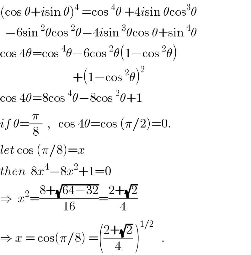 (cos θ+isin θ)^4  =cos^4 θ +4isin θcos^3 θ    −6sin^2 θcos^2 θ−4isin^3 θcos θ+sin^4 θ  cos 4θ=cos^4 θ−6cos^2 θ(1−cos^2 θ)                               +(1−cos^2 θ)^2   cos 4θ=8cos^4 θ−8cos^2 θ+1  if θ=(π/8)  ,   cos 4θ=cos (π/2)=0.  let cos (π/8)=x  then  8x^4 −8x^2 +1=0  ⇒  x^2 =((8+(√(64−32)))/(16))=((2+(√2))/4)  ⇒ x = cos(π/8) =(((2+(√2))/4) )^(1/2)    .  