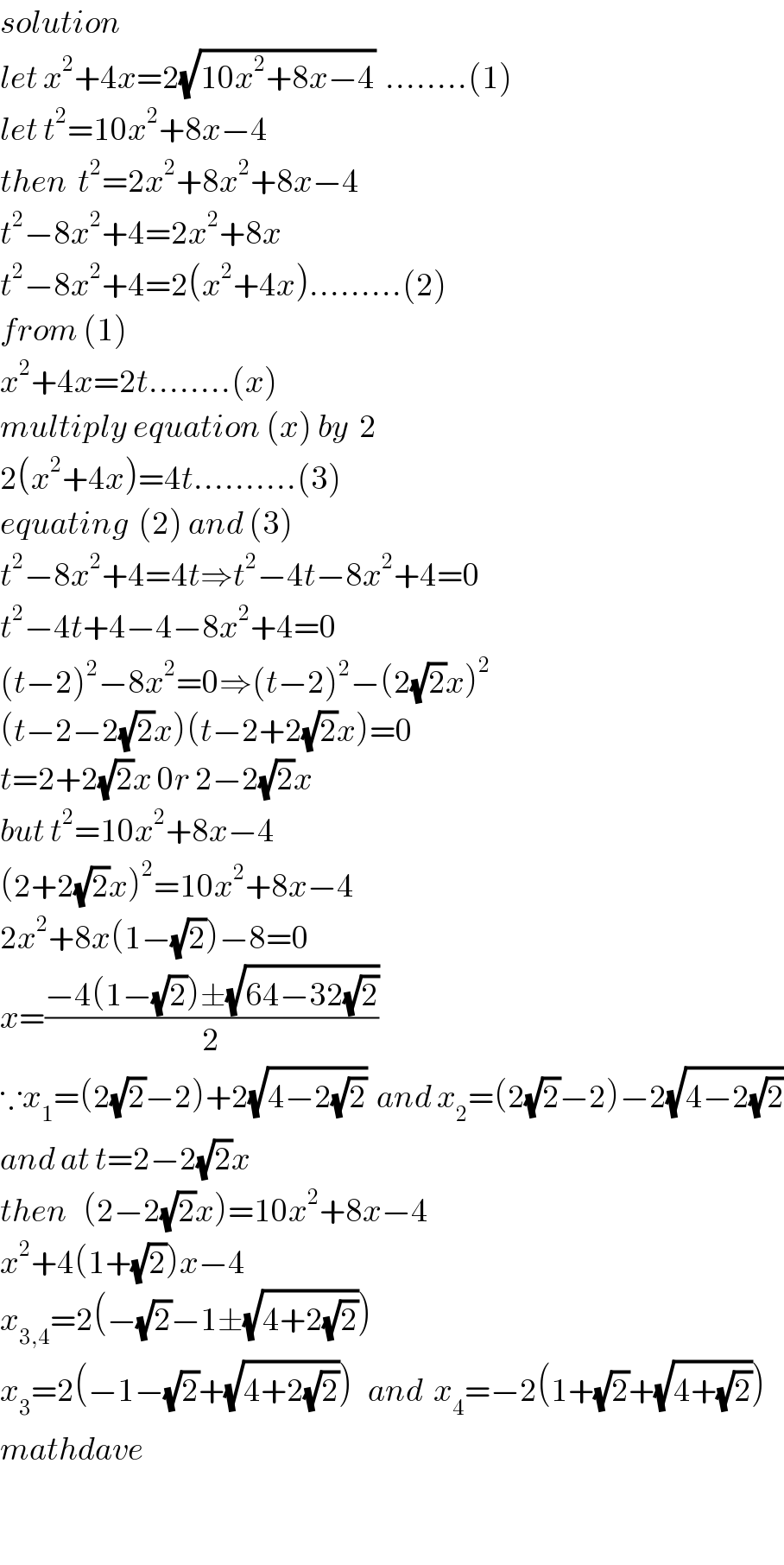 solution  let x^2 +4x=2(√(10x^2 +8x−4))  ........(1)  let t^2 =10x^2 +8x−4  then  t^2 =2x^2 +8x^2 +8x−4  t^2 −8x^2 +4=2x^2 +8x  t^2 −8x^2 +4=2(x^2 +4x).........(2)  from (1)  x^2 +4x=2t........(x)  multiply equation (x) by  2  2(x^2 +4x)=4t..........(3)  equating  (2) and (3)  t^2 −8x^2 +4=4t⇒t^2 −4t−8x^2 +4=0  t^2 −4t+4−4−8x^2 +4=0  (t−2)^2 −8x^2 =0⇒(t−2)^2 −(2(√2)x)^2   (t−2−2(√2)x)(t−2+2(√2)x)=0  t=2+2(√2)x 0r 2−2(√2)x  but t^2 =10x^2 +8x−4  (2+2(√2)x)^2 =10x^2 +8x−4  2x^2 +8x(1−(√2))−8=0  x=((−4(1−(√2))±(√(64−32(√2))))/2)  ∵x_1 =(2(√2)−2)+2(√(4−2(√2)))  and x_2 =(2(√2)−2)−2(√(4−2(√2)))  and at t=2−2(√2)x  then   (2−2(√2)x)=10x^2 +8x−4  x^2 +4(1+(√2))x−4  x_(3,4) =2(−(√2)−1±(√(4+2(√2))))  x_3 =2(−1−(√2)+(√(4+2(√2))))   and  x_4 =−2(1+(√2)+(√(4+(√2))))  mathdave    