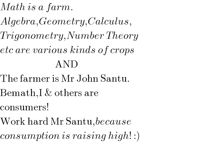 Math is a farm.  Algebra,Geometry,Calculus,  Trigonometry,Number Theory  etc are various kinds of crops                             AND  The farmer is Mr John Santu.  Bemath,I & others are  consumers!  Work hard Mr Santu,because  consumption is raising high! :)  