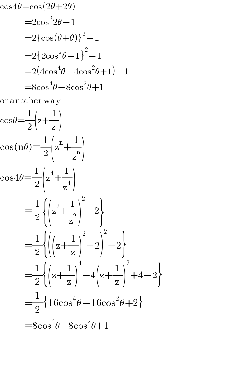 cos4θ=cos(2θ+2θ)                =2cos^2 2θ−1                =2{cos(θ+θ)}^2 −1                =2{2cos^2 θ−1}^2 −1                =2(4cos^4 θ−4cos^2 θ+1)−1                =8cos^4 θ−8cos^2 θ+1  or another way  cosθ=(1/2)(z+(1/z))  cos(nθ)=(1/2)(z^n +(1/z^n ))  cos4θ=(1/2)(z^4 +(1/z^4 ))                =(1/2){(z^2 +(1/z^2 ))^2 −2}                =(1/2){((z+(1/z))^2 −2)^2 −2}                =(1/2){(z+(1/z))^4 −4(z+(1/z))^2 +4−2}                 =(1/2){16cos^4 θ−16cos^2 θ+2}                =8cos^4 θ−8cos^2 θ+1        
