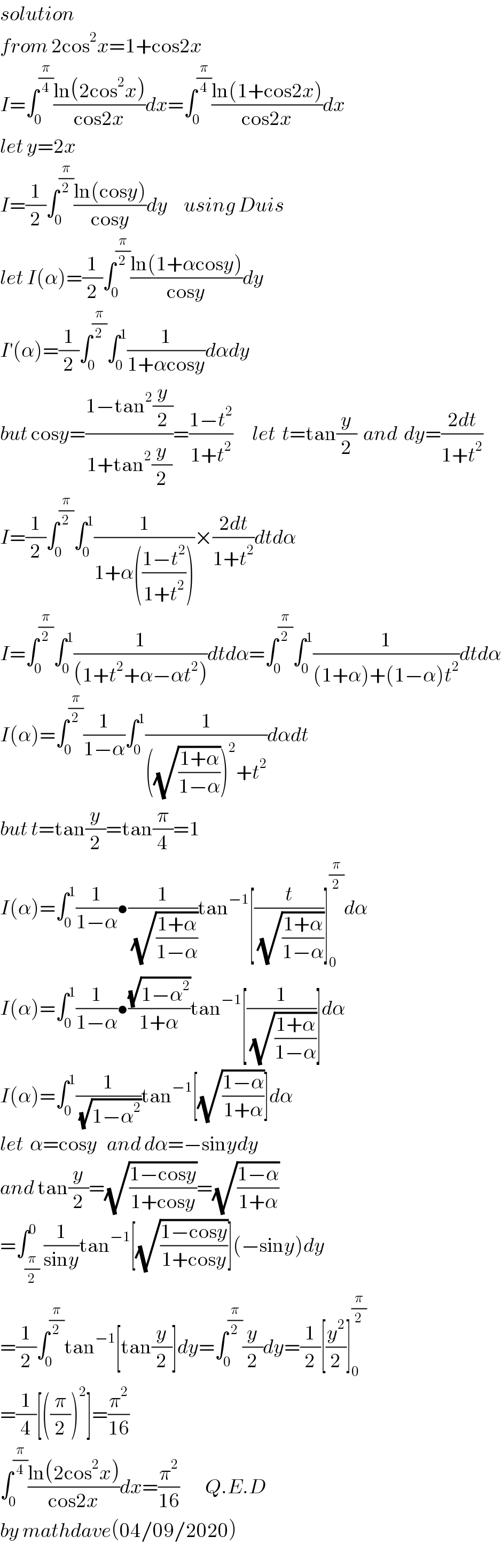 solution  from 2cos^2 x=1+cos2x  I=∫_0 ^(π/4) ((ln(2cos^2 x))/(cos2x))dx=∫_0 ^(π/4) ((ln(1+cos2x))/(cos2x))dx  let y=2x  I=(1/2)∫_0 ^(π/2) ((ln(cosy))/(cosy))dy     using Duis  let I(α)=(1/2)∫_0 ^(π/2) ((ln(1+αcosy))/(cosy))dy  I^′ (α)=(1/2)∫_0 ^(π/2) ∫_0 ^1 (1/(1+αcosy))dαdy  but cosy=((1−tan^2 (y/2))/(1+tan^2 (y/2)))=((1−t^2 )/(1+t^2 ))      let  t=tan(y/2)  and  dy=((2dt)/(1+t^2 ))  I=(1/2)∫_0 ^(π/2) ∫_0 ^1 (1/(1+α(((1−t^2 )/(1+t^2 )))))×((2dt)/(1+t^2 ))dtdα  I=∫_0 ^(π/2) ∫_0 ^1 (1/((1+t^2 +α−αt^2 )))dtdα=∫_0 ^(π/2) ∫_0 ^1 (1/((1+α)+(1−α)t^2 ))dtdα  I(α)=∫_0 ^(π/2) (1/(1−α))∫_0 ^1 (1/(((√((1+α)/(1−α))))^2 +t^2 ))dαdt  but t=tan(y/2)=tan(π/4)=1  I(α)=∫_0 ^1 (1/(1−α))•(1/(√((1+α)/(1−α))))tan^(−1) [(t/(√((1+α)/(1−α))))]_0 ^(π/2) dα  I(α)=∫_0 ^1 (1/(1−α))•((√(1−α^2 ))/(1+α))tan^(−1) [(1/(√((1+α)/(1−α))))]dα  I(α)=∫_0 ^1 (1/(√(1−α^2 )))tan^(−1) [(√((1−α)/(1+α)))]dα  let  α=cosy   and dα=−sinydy  and tan(y/2)=(√((1−cosy)/(1+cosy)))=(√((1−α)/(1+α)))  =∫_(π/2) ^0 (1/(siny))tan^(−1) [(√((1−cosy)/(1+cosy)))](−siny)dy  =(1/2)∫_0 ^(π/2) tan^(−1) [tan(y/2)]dy=∫_0 ^(π/2) (y/2)dy=(1/2)[(y^2 /2)]_0 ^(π/2)   =(1/4)[((π/2))^2 ]=(π^2 /(16))  ∫_0 ^(π/4) ((ln(2cos^2 x))/(cos2x))dx=(π^2 /(16))        Q.E.D  by mathdave(04/09/2020)  