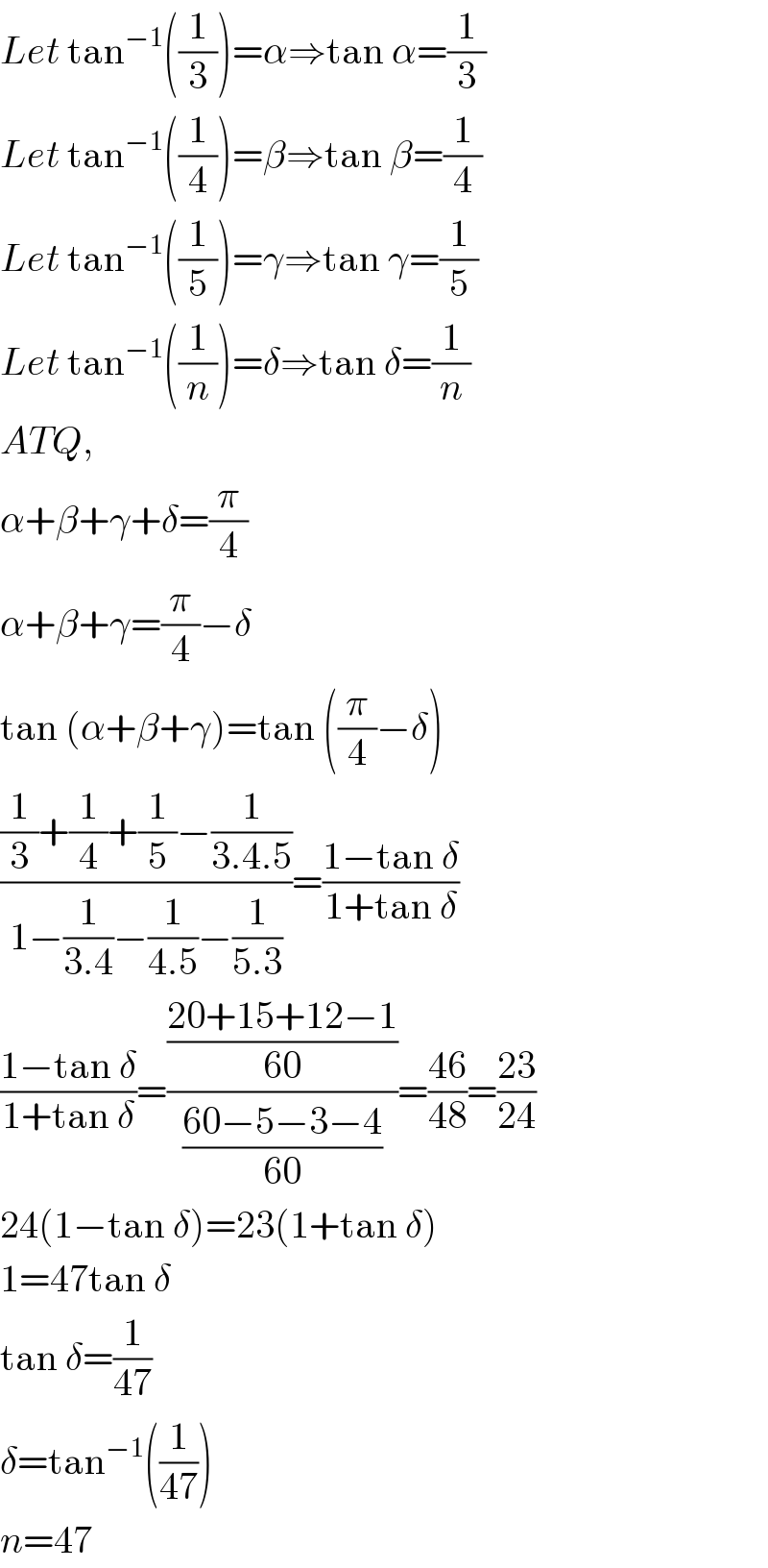 Let tan^(−1) ((1/3))=α⇒tan α=(1/3)  Let tan^(−1) ((1/4))=β⇒tan β=(1/4)  Let tan^(−1) ((1/5))=γ⇒tan γ=(1/5)  Let tan^(−1) ((1/n))=δ⇒tan δ=(1/n)  ATQ,  α+β+γ+δ=(π/4)  α+β+γ=(π/4)−δ  tan (α+β+γ)=tan ((π/4)−δ)  (((1/3)+(1/4)+(1/5)−(1/(3.4.5)))/(1−(1/(3.4))−(1/(4.5))−(1/(5.3))))=((1−tan δ)/(1+tan δ))  ((1−tan δ)/(1+tan δ))=(((20+15+12−1)/(60))/((60−5−3−4)/(60)))=((46)/(48))=((23)/(24))  24(1−tan δ)=23(1+tan δ)  1=47tan δ  tan δ=(1/(47))  δ=tan^(−1) ((1/(47)))  n=47  