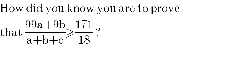 How did you know you are to prove  that ((99a+9b)/(a+b+c))≥((171)/(18)) ?    