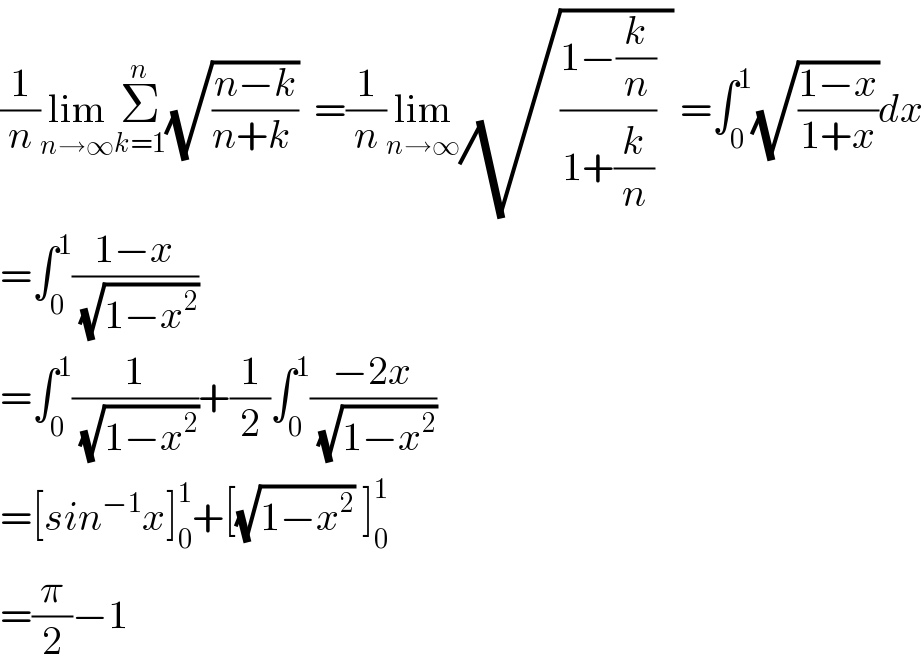 (1/n)lim_(n→∞) Σ_(k=1) ^n (√((n−k)/(n+k )))  =(1/n)lim_(n→∞) (√(((1−(k/n))/(1+(k/n)))  )) =∫_0 ^1 (√((1−x)/(1+x)))dx  =∫_0 ^1 ((1−x)/( (√(1−x^2 ))))  =∫_0 ^1 (1/( (√(1−x^2 ))))+(1/2)∫_0 ^1 ((−2x)/( (√(1−x^2 ))))  =[sin^(−1) x]_0 ^1 +[(√(1−x^2 )) ]_0 ^1   =(π/2)−1  