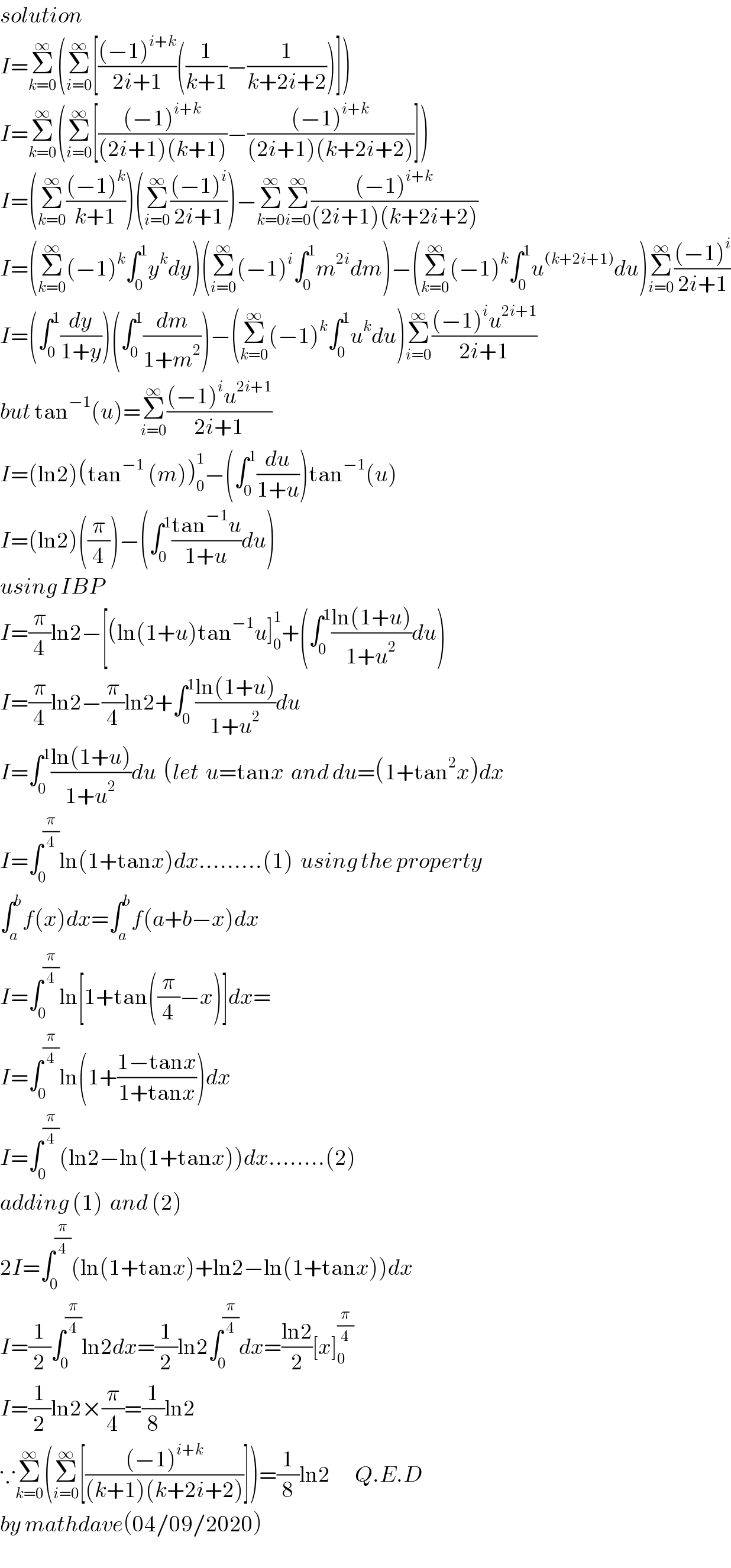 solution  I=Σ_(k=0) ^∞ (Σ_(i=0) ^∞ [(((−1)^(i+k) )/(2i+1))((1/(k+1))−(1/(k+2i+2)))])  I=Σ_(k=0) ^∞ (Σ_(i=0) ^∞ [(((−1)^(i+k) )/((2i+1)(k+1)))−(((−1)^(i+k) )/((2i+1)(k+2i+2)))])  I=(Σ_(k=0) ^∞ (((−1)^k )/(k+1)))(Σ_(i=0) ^∞ (((−1)^i )/(2i+1)))−Σ_(k=0) ^∞ Σ_(i=0) ^∞ (((−1)^(i+k) )/((2i+1)(k+2i+2)))  I=(Σ_(k=0) ^∞ (−1)^k ∫_0 ^1 y^k dy)(Σ_(i=0) ^∞ (−1)^i ∫_0 ^1 m^(2i) dm)−(Σ_(k=0) ^∞ (−1)^k ∫_0 ^1 u^((k+2i+1)) du)Σ_(i=0) ^∞ (((−1)^i )/(2i+1))  I=(∫_0 ^1 (dy/(1+y)))(∫_0 ^1 (dm/(1+m^2 )))−(Σ_(k=0) ^∞ (−1)^k ∫_0 ^1 u^k du)Σ_(i=0) ^∞ (((−1)^i u^(2i+1) )/(2i+1))  but tan^(−1) (u)=Σ_(i=0) ^∞ (((−1)^i u^(2i+1) )/(2i+1))  I=(ln2)(tan^(−1)  (m))_0 ^1 −(∫_0 ^1 (du/(1+u)))tan^(−1) (u)  I=(ln2)((π/4))−(∫_0 ^1 ((tan^(−1) u)/(1+u))du)  using IBP  I=(π/4)ln2−[(ln(1+u)tan^(−1) u]_0 ^1 +(∫_0 ^1 ((ln(1+u))/(1+u^2 ))du)  I=(π/4)ln2−(π/4)ln2+∫_0 ^1 ((ln(1+u))/(1+u^2 ))du  I=∫_0 ^1 ((ln(1+u))/(1+u^2 ))du  (let  u=tanx  and du=(1+tan^2 x)dx  I=∫_0 ^(π/4) ln(1+tanx)dx.........(1)  using the property  ∫_a ^b f(x)dx=∫_a ^b f(a+b−x)dx  I=∫_0 ^(π/4) ln[1+tan((π/4)−x)]dx=  I=∫_0 ^(π/4) ln(1+((1−tanx)/(1+tanx)))dx  I=∫_0 ^(π/4) (ln2−ln(1+tanx))dx........(2)  adding (1)  and (2)  2I=∫_0 ^(π/4) (ln(1+tanx)+ln2−ln(1+tanx))dx  I=(1/2)∫_0 ^(π/4) ln2dx=(1/2)ln2∫_0 ^(π/4) dx=((ln2)/2)[x]_0 ^(π/4)   I=(1/2)ln2×(π/4)=(1/8)ln2  ∵Σ_(k=0) ^∞ (Σ_(i=0) ^∞ [(((−1)^(i+k) )/((k+1)(k+2i+2)))])=(1/8)ln2       Q.E.D  by mathdave(04/09/2020)  