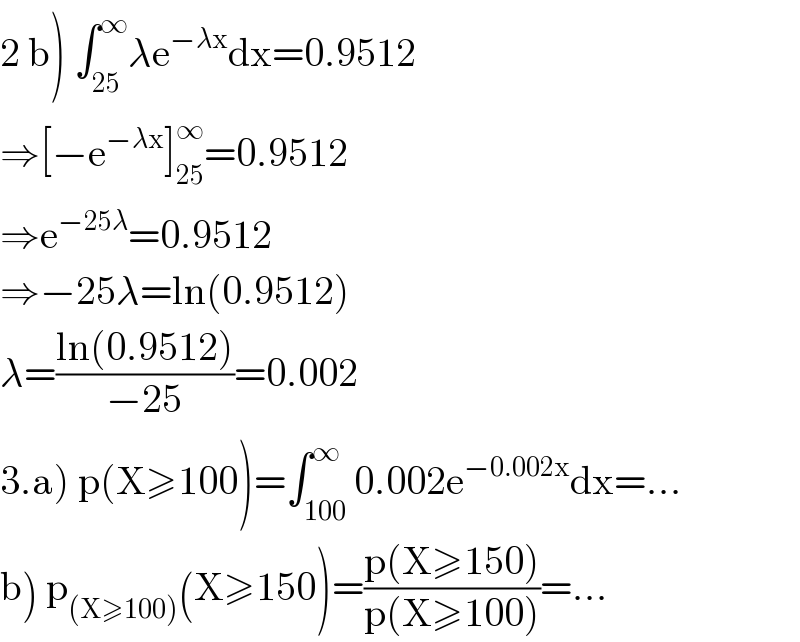 2 b) ∫_(25) ^∞ λe^(−λx) dx=0.9512  ⇒[−e^(−λx) ]_(25) ^∞ =0.9512  ⇒e^(−25λ) =0.9512  ⇒−25λ=ln(0.9512)  λ=((ln(0.9512))/(−25))=0.002  3.a) p(X≥100)=∫_(100) ^∞ 0.002e^(−0.002x) dx=...  b) p_((X≥100)) (X≥150)=((p(X≥150))/(p(X≥100)))=...  