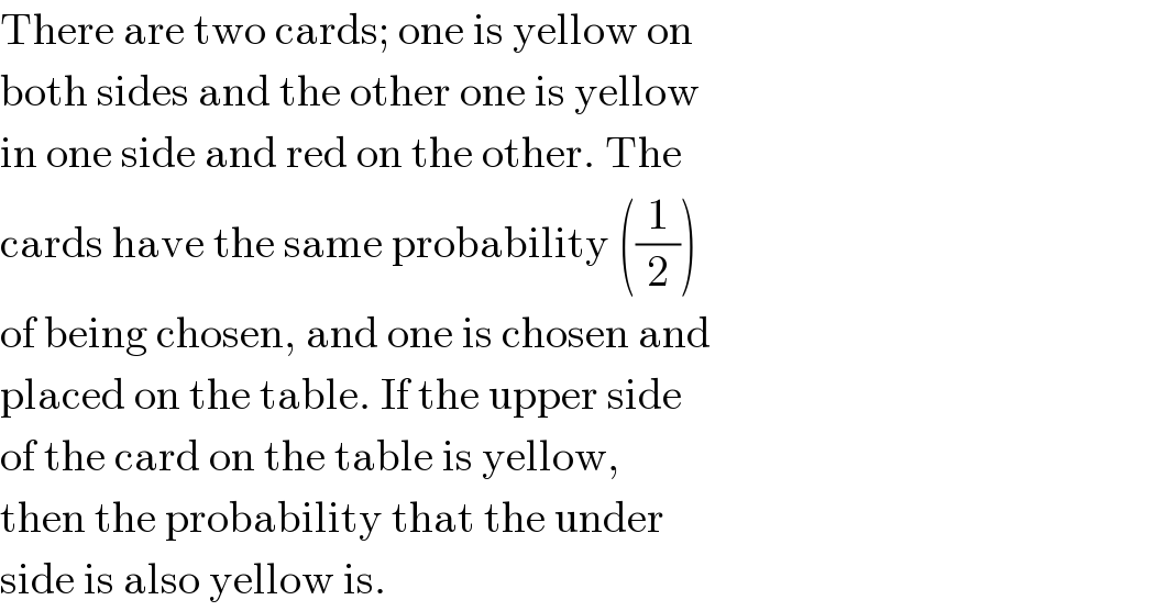 There are two cards; one is yellow on  both sides and the other one is yellow  in one side and red on the other. The  cards have the same probability ((1/2))  of being chosen, and one is chosen and  placed on the table. If the upper side  of the card on the table is yellow,  then the probability that the under  side is also yellow is.  