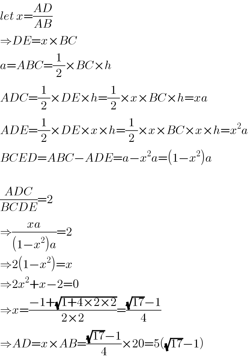 let x=((AD)/(AB))  ⇒DE=x×BC  a=ABC=(1/2)×BC×h  ADC=(1/2)×DE×h=(1/2)×x×BC×h=xa  ADE=(1/2)×DE×x×h=(1/2)×x×BC×x×h=x^2 a  BCED=ABC−ADE=a−x^2 a=(1−x^2 )a    ((ADC)/(BCDE))=2  ⇒((xa)/((1−x^2 )a))=2  ⇒2(1−x^2 )=x  ⇒2x^2 +x−2=0  ⇒x=((−1+(√(1+4×2×2)))/(2×2))=(((√(17))−1)/4)  ⇒AD=x×AB=(((√(17))−1)/4)×20=5((√(17))−1)  