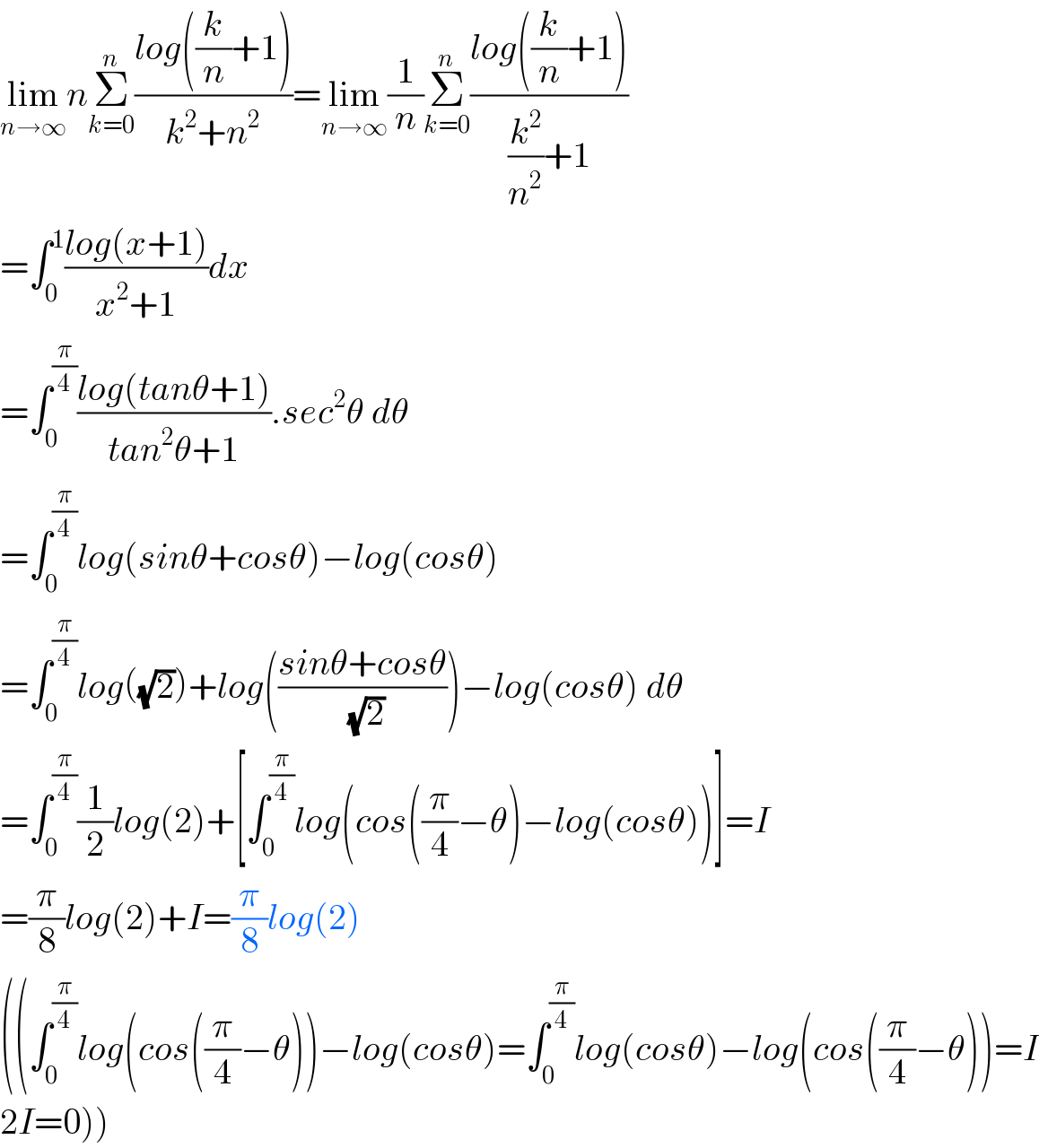 lim_(n→∞) nΣ_(k=0) ^n ((log((k/n)+1))/(k^2 +n^2 ))=lim_(n→∞) (1/n)Σ_(k=0) ^n ((log((k/n)+1))/((k^2 /n^2 )+1))  =∫_0 ^1 ((log(x+1))/(x^2 +1))dx  =∫_0 ^(π/4) ((log(tanθ+1))/(tan^2 θ+1)).sec^2 θ dθ  =∫_0 ^(π/4) log(sinθ+cosθ)−log(cosθ)  =∫_0 ^(π/4) log((√2))+log(((sinθ+cosθ)/( (√2))))−log(cosθ) dθ  =∫_0 ^(π/4) (1/2)log(2)+[∫_0 ^(π/4) log(cos((π/4)−θ)−log(cosθ))]=I  =(π/8)log(2)+I=(π/8)log(2)  ((∫_0 ^(π/4) log(cos((π/4)−θ))−log(cosθ)=∫_0 ^(π/4) log(cosθ)−log(cos((π/4)−θ))=I  2I=0))  