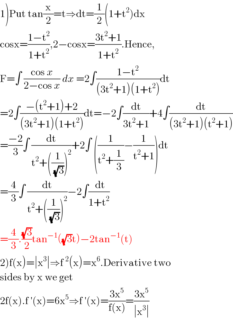 1)Put tan(x/2)=t⇒dt=(1/2)(1+t^2 )dx  cosx=((1−t^2 )/(1+t^2 )),2−cosx=((3t^2 +1)/(1+t^2 )).Hence,  F=∫ ((cos x)/(2−cos x)) dx =2∫((1−t^2 )/((3t^2 +1)(1+t^2 )))dt  =2∫((−(t^2 +1)+2)/((3t^2 +1)(1+t^2 )))dt=−2∫(dt/(3t^2 +1))+4∫(dt/((3t^2 +1)(t^2 +1)))  =((−2)/3)∫ (dt/(t^2 +((1/( (√3))))^2 ))+2∫ ((1/(t^2 +(1/3)))−(1/(t^2 +1)))dt  =(4/3)∫ (dt/(t^2 +((1/( (√3))))^2 ))−2∫(( dt)/(1+t^2 ))  =(4/3).((√3)/2)tan^(−1) ((√3)t)−2tan^(−1) (t)  2)f(x)=∣x^3 ∣⇒f^2 (x)=x^6 .Derivative two  sides by x we get  2f(x).f ′(x)=6x^5 ⇒f ′(x)=((3x^5 )/(f(x)))=((3x^5 )/(∣x^3 ∣))  