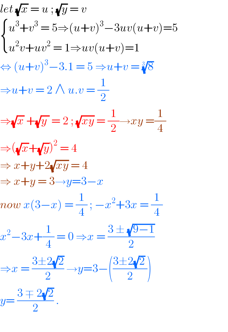 let (√x) = u ; (√y) = v   { ((u^3 +v^3  = 5⇒(u+v)^3 −3uv(u+v)=5)),((u^2 v+uv^2  = 1⇒uv(u+v)=1)) :}  ⇔ (u+v)^3 −3.1 = 5 ⇒u+v = (8)^(1/(3 ))   ⇒u+v = 2 ∧ u.v = (1/2)  ⇒(√x) +(√(y )) = 2 ; (√(xy)) = (1/2)→xy =(1/4)  ⇒((√x)+(√y))^2  = 4  ⇒ x+y+2(√(xy)) = 4  ⇒ x+y = 3→y=3−x  now x(3−x) = (1/4) ; −x^2 +3x = (1/4)  x^2 −3x+(1/4) = 0 ⇒x = ((3 ± (√(9−1)))/2)  ⇒x = ((3±2(√2))/2) →y=3−(((3±2(√2) )/2))  y= ((3 ∓ 2(√2))/2) .    