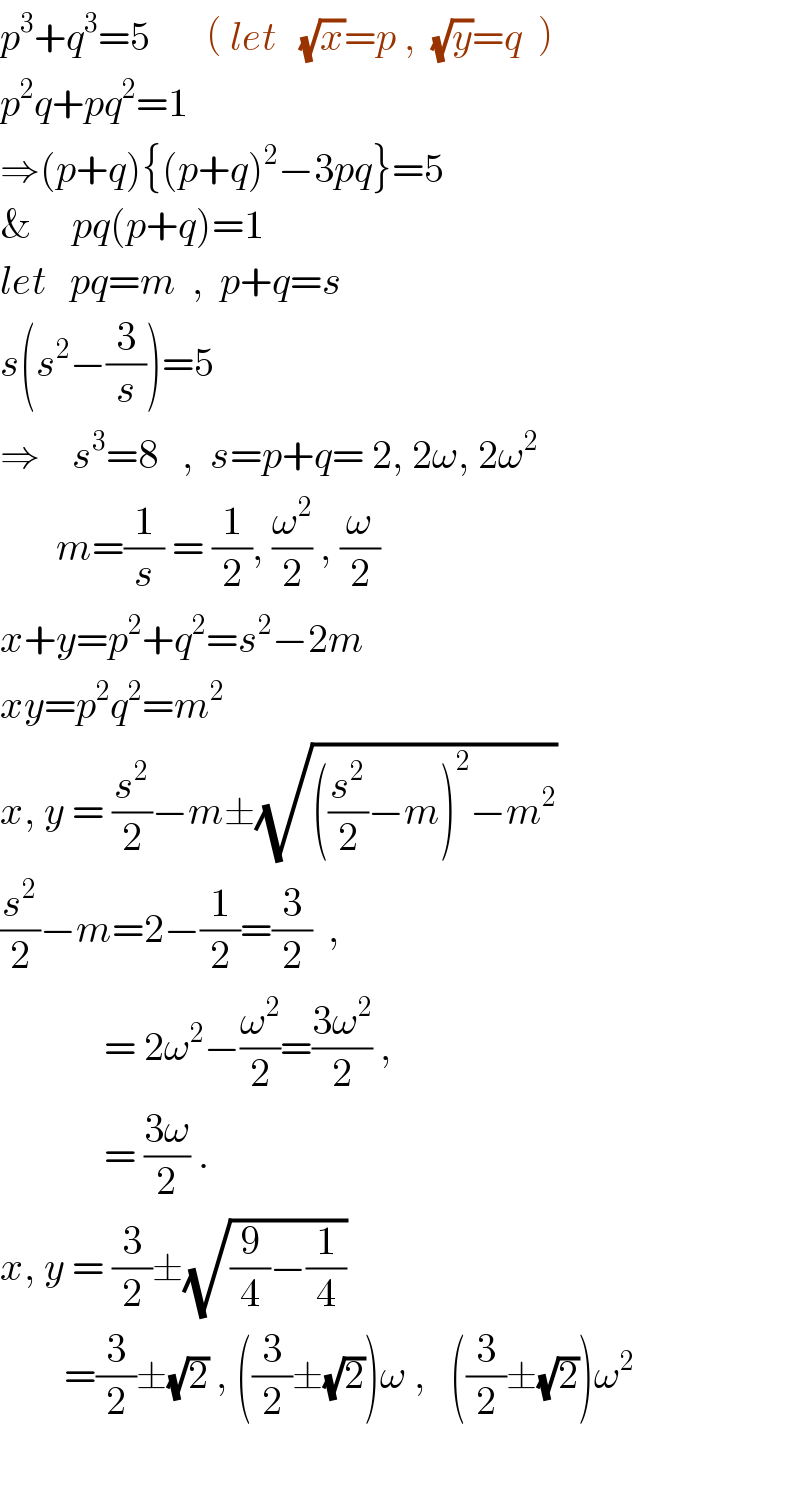 p^3 +q^3 =5       ( let   (√x)=p ,  (√y)=q  )  p^2 q+pq^2 =1  ⇒(p+q){(p+q)^2 −3pq}=5  &     pq(p+q)=1  let   pq=m  ,  p+q=s  s(s^2 −(3/s))=5  ⇒    s^3 =8   ,  s=p+q= 2, 2ω, 2ω^2          m=(1/s) = (1/2), (ω^2 /2) , (ω/2)  x+y=p^2 +q^2 =s^2 −2m  xy=p^2 q^2 =m^2   x, y = (s^2 /2)−m±(√(((s^2 /2)−m)^2 −m^2 ))  (s^2 /2)−m=2−(1/2)=(3/2)  ,               = 2ω^2 −(ω^2 /2)=((3ω^2 )/2) ,               = ((3ω)/2) .  x, y = (3/2)±(√((9/4)−(1/4)))           =(3/2)±(√2) , ((3/2)±(√2))ω ,   ((3/2)±(√2))ω^2     
