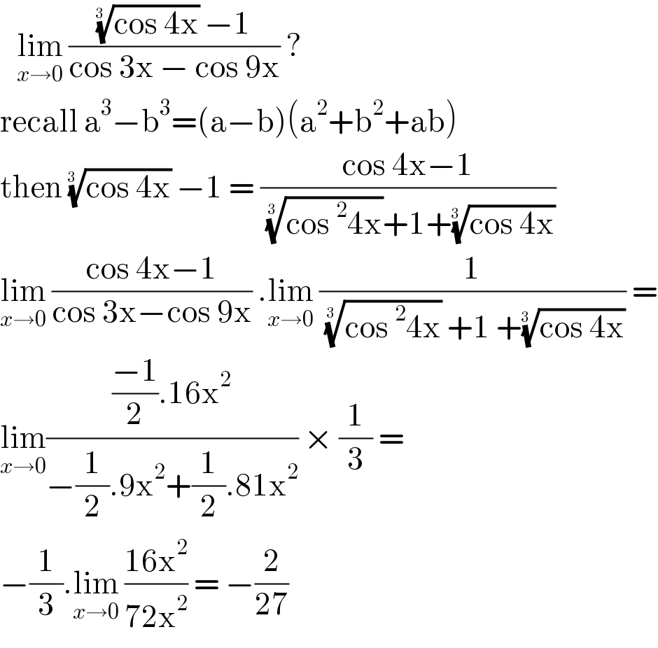    lim_(x→0)  ((((cos 4x))^(1/(3 ))  −1)/(cos 3x − cos 9x)) ?  recall a^3 −b^3 =(a−b)(a^2 +b^2 +ab)  then ((cos 4x))^(1/(3 ))  −1 = ((cos 4x−1)/( ((cos^2 4x))^(1/(3 )) +1+((cos 4x))^(1/(3 )) ))  lim_(x→0)  ((cos 4x−1)/(cos 3x−cos 9x)) .lim_(x→0)  (1/( ((cos^2 4x))^(1/(3 ))  +1 +((cos 4x))^(1/(3 )) )) =  lim_(x→0) ((((−1)/2).16x^2 )/(−(1/2).9x^2 +(1/2).81x^2 )) × (1/3) =  −(1/3).lim_(x→0)  ((16x^2 )/(72x^2 )) = −(2/(27))   