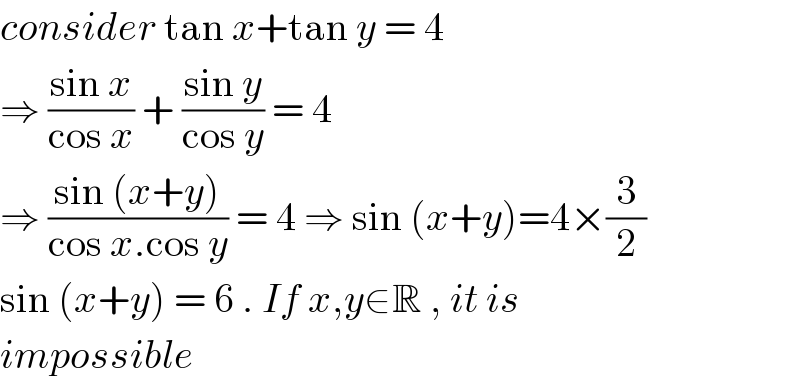 consider tan x+tan y = 4  ⇒ ((sin x)/(cos x)) + ((sin y)/(cos y)) = 4  ⇒ ((sin (x+y))/(cos x.cos y)) = 4 ⇒ sin (x+y)=4×(3/2)  sin (x+y) = 6 . If x,y∈R , it is   impossible  