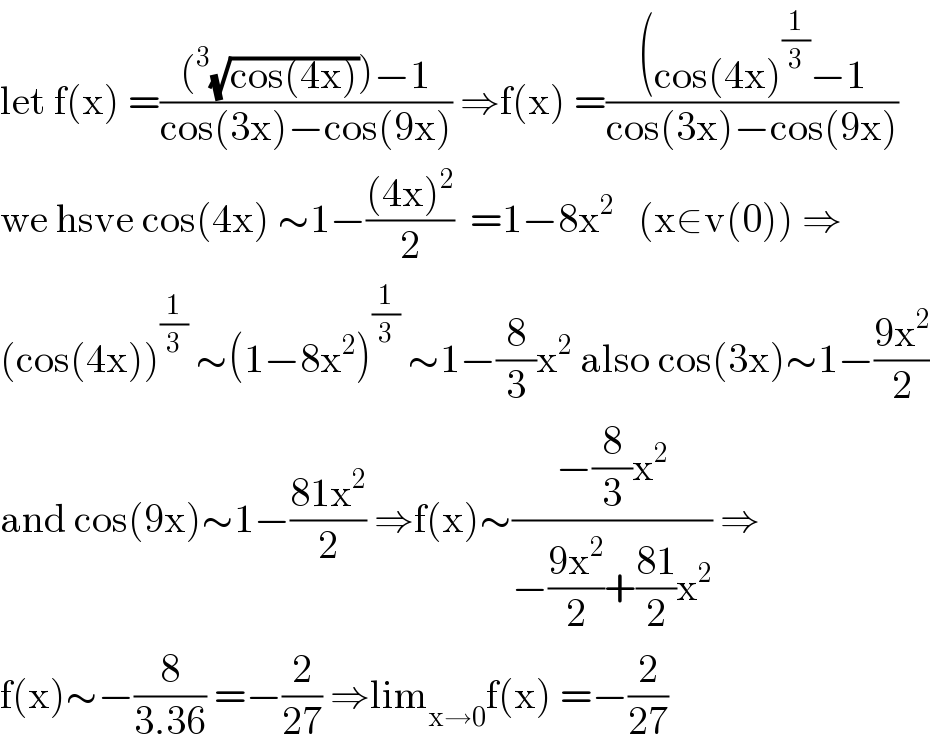 let f(x) =(((^3 (√(cos(4x))))−1)/(cos(3x)−cos(9x))) ⇒f(x) =(((cos(4x)^(1/3) −1)/(cos(3x)−cos(9x)))  we hsve cos(4x) ∼1−(((4x)^2 )/2)  =1−8x^2    (x∈v(0)) ⇒  (cos(4x))^(1/3)  ∼(1−8x^2 )^(1/3)  ∼1−(8/3)x^2  also cos(3x)∼1−((9x^2 )/2)  and cos(9x)∼1−((81x^2 )/2) ⇒f(x)∼((−(8/3)x^2 )/(−((9x^2 )/2)+((81)/2)x^2 )) ⇒  f(x)∼−(8/(3.36)) =−(2/(27)) ⇒lim_(x→0) f(x) =−(2/(27))  