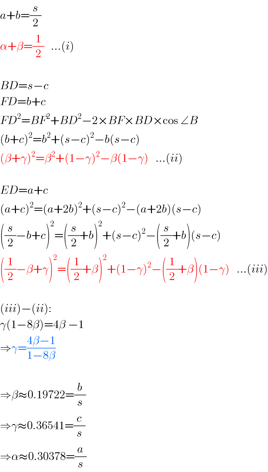 a+b=(s/2)  α+β=(1/2)   ...(i)    BD=s−c  FD=b+c  FD^2 =BF^2 +BD^2 −2×BF×BD×cos ∠B  (b+c)^2 =b^2 +(s−c)^2 −b(s−c)  (β+γ)^2 =β^2 +(1−γ)^2 −β(1−γ)   ...(ii)    ED=a+c  (a+c)^2 =(a+2b)^2 +(s−c)^2 −(a+2b)(s−c)  ((s/2)−b+c)^2 =((s/2)+b)^2 +(s−c)^2 −((s/2)+b)(s−c)  ((1/2)−β+γ)^2 =((1/2)+β)^2 +(1−γ)^2 −((1/2)+β)(1−γ)   ...(iii)    (iii)−(ii):  γ(1−8β)=4β −1  ⇒γ=((4β−1)/(1−8β))    ⇒β≈0.19722=(b/s)  ⇒γ≈0.36541=(c/s)  ⇒α≈0.30378=(a/s)  