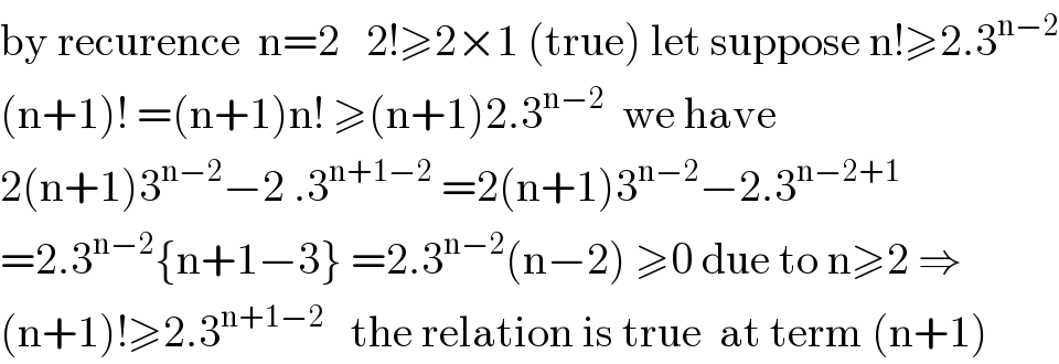 by recurence  n=2   2!≥2×1 (true) let suppose n!≥2.3^(n−2)   (n+1)! =(n+1)n! ≥(n+1)2.3^(n−2)   we have  2(n+1)3^(n−2) −2 .3^(n+1−2)  =2(n+1)3^(n−2) −2.3^(n−2+1)   =2.3^(n−2) {n+1−3} =2.3^(n−2) (n−2) ≥0 due to n≥2 ⇒  (n+1)!≥2.3^(n+1−2)    the relation is true  at term (n+1)  
