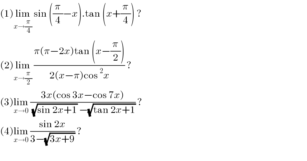 (1)lim_(x→(π/4))  sin ((π/4)−x).tan (x+(π/4)) ?  (2)lim_(x→(π/2))  ((π(π−2x)tan (x−(π/2)))/(2(x−π)cos^2 x)) ?  (3)lim_(x→0)  ((3x(cos 3x−cos 7x))/( (√(sin 2x+1)) −(√(tan 2x+1)))) ?  (4)lim_(x→0)  ((sin 2x)/(3−(√(3x+9)))) ?    