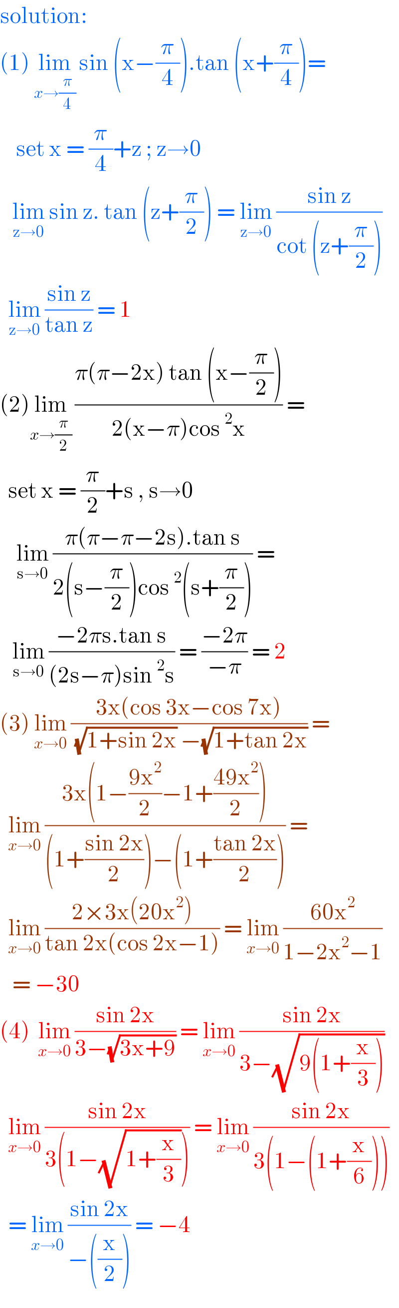 solution:   (1) lim_(x→(π/4))  sin (x−(π/4)).tan (x+(π/4))=      set x = (π/4)+z ; z→0     lim_(z→0)  sin z. tan (z+(π/2)) = lim_(z→0)  ((sin z)/(cot (z+(π/2))))    lim_(z→0)  ((sin z)/(tan z)) = 1  (2)lim_(x→(π/2))  ((π(π−2x) tan (x−(π/2)))/(2(x−π)cos^2 x)) =    set x = (π/2)+s , s→0      lim_(s→0)  ((π(π−π−2s).tan s)/(2(s−(π/2))cos^2 (s+(π/2)))) =     lim_(s→0)  ((−2πs.tan s)/((2s−π)sin^2 s)) = ((−2π)/(−π)) = 2  (3) lim_(x→0)  ((3x(cos 3x−cos 7x))/( (√(1+sin 2x)) −(√(1+tan 2x)))) =    lim_(x→0)  ((3x(1−((9x^2 )/2)−1+((49x^2 )/2)))/((1+((sin 2x)/2))−(1+((tan 2x)/2)))) =    lim_(x→0)  ((2×3x(20x^2 ))/(tan 2x(cos 2x−1))) = lim_(x→0)  ((60x^2 )/(1−2x^2 −1))     = −30  (4)  lim_(x→0)  ((sin 2x)/(3−(√(3x+9)))) = lim_(x→0)  ((sin 2x)/(3−(√(9(1+(x/3))))))    lim_(x→0)  ((sin 2x)/(3(1−(√(1+(x/3)))))) = lim_(x→0)  ((sin 2x)/(3(1−(1+(x/6)))))    = lim_(x→0)  ((sin 2x)/(−((x/2)))) = −4   