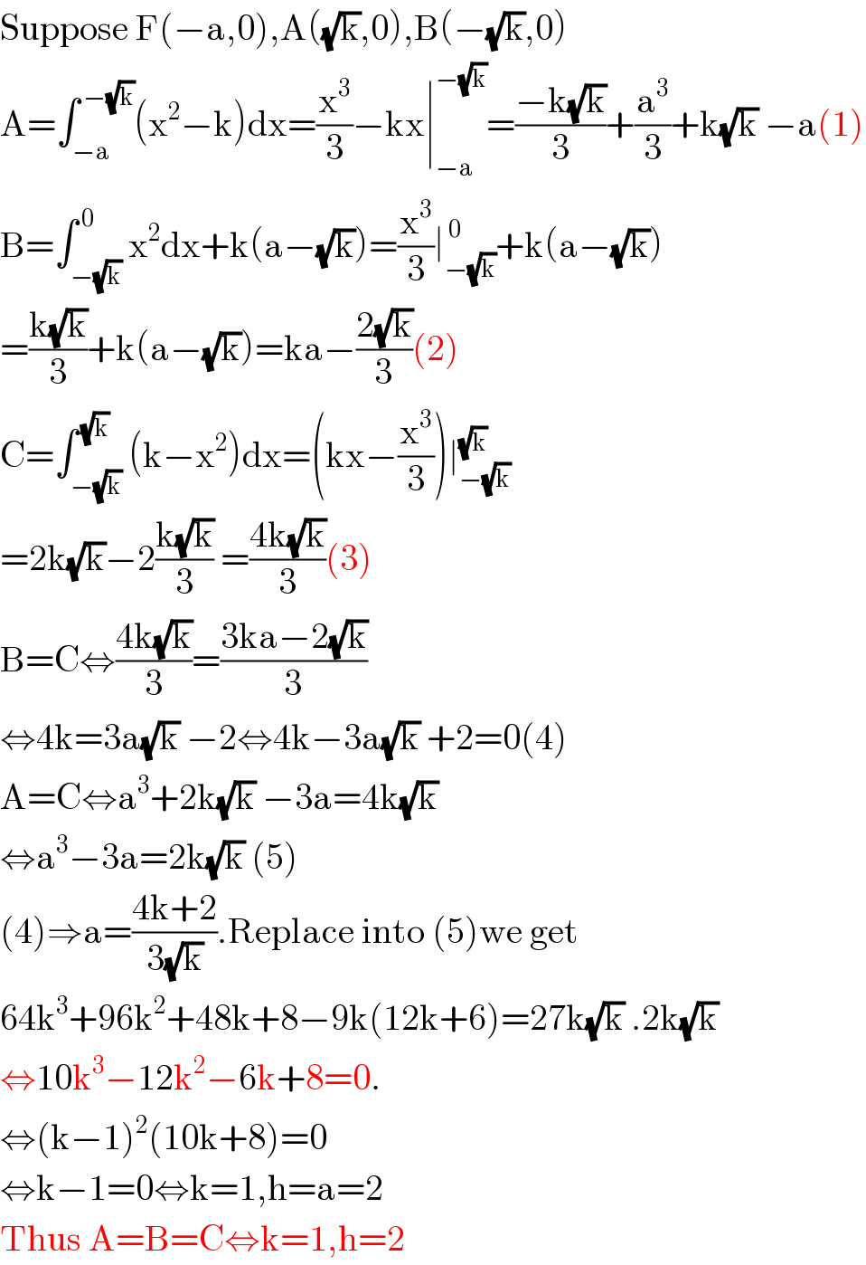 Suppose F(−a,0),A((√k),0),B(−(√k),0)  A=∫_(−a) ^( −(√k)) (x^2 −k)dx=(x^3 /3)−kx∣_(−a) ^(−(√k)) =((−k(√k))/3)+(a^3 /3)+k(√k) −a(1)  B=∫_(−(√k)) ^( 0) x^2 dx+k(a−(√k))=(x^3 /3)∣_(−(√k)) ^( 0) +k(a−(√k))  =((k(√k))/3)+k(a−(√k))=ka−((2(√k))/3)(2)  C=∫_(−(√k)) ^( (√k)) (k−x^2 )dx=(kx−(x^3 /3))∣_(−(√k)) ^(√k)   =2k(√k)−2((k(√k))/3) =((4k(√k))/3)(3)  B=C⇔((4k(√k))/3)=((3ka−2(√k))/3)  ⇔4k=3a(√k) −2⇔4k−3a(√k) +2=0(4)  A=C⇔a^3 +2k(√k) −3a=4k(√k)   ⇔a^3 −3a=2k(√k) (5)  (4)⇒a=((4k+2)/(3(√k))).Replace into (5)we get  64k^3 +96k^2 +48k+8−9k(12k+6)=27k(√k) .2k(√k)  ⇔10k^3 −12k^2 −6k+8=0.  ⇔(k−1)^2 (10k+8)=0  ⇔k−1=0⇔k=1,h=a=2  Thus A=B=C⇔k=1,h=2  