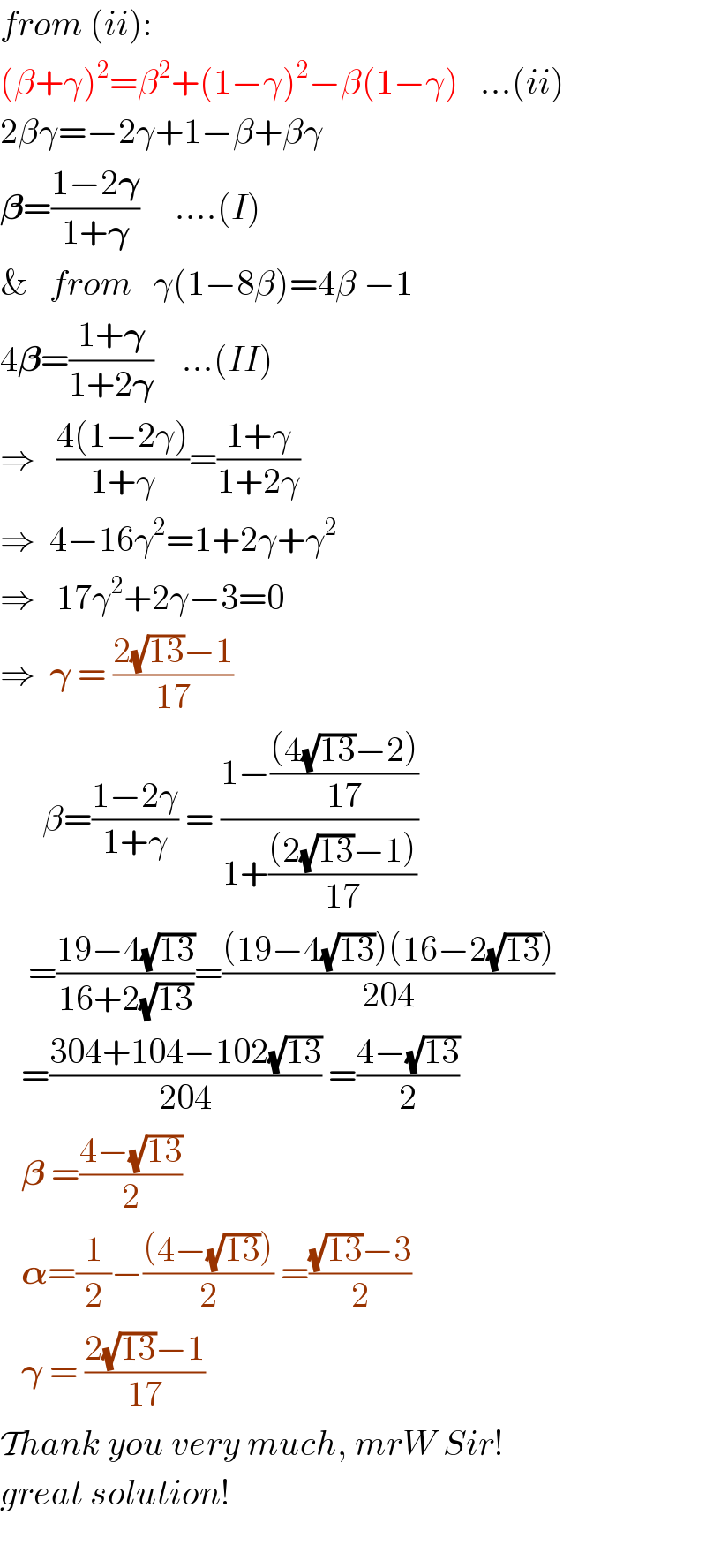 from (ii):  (β+γ)^2 =β^2 +(1−γ)^2 −β(1−γ)   ...(ii)  2βγ=−2γ+1−β+βγ  𝛃=((1−2𝛄)/(1+𝛄))     ....(I)  &   from   γ(1−8β)=4β −1  4𝛃=((1+𝛄)/(1+2𝛄))    ...(II)  ⇒   ((4(1−2γ))/(1+γ))=((1+γ)/(1+2γ))  ⇒  4−16γ^2 =1+2γ+γ^2   ⇒   17γ^2 +2γ−3=0  ⇒  𝛄 = ((2(√(13))−1)/(17))        β=((1−2γ)/(1+γ)) = ((1−(((4(√(13))−2))/(17)))/(1+(((2(√(13))−1))/(17))))      =((19−4(√(13)))/(16+2(√(13))))=(((19−4(√(13)))(16−2(√(13))))/(204))     =((304+104−102(√(13)))/(204)) =((4−(√(13)))/2)     𝛃 =((4−(√(13)))/2)     𝛂=(1/2)−(((4−(√(13))))/2) =(((√(13))−3)/2)     𝛄 = ((2(√(13))−1)/(17))  Thank you very much, mrW Sir!  great solution!    