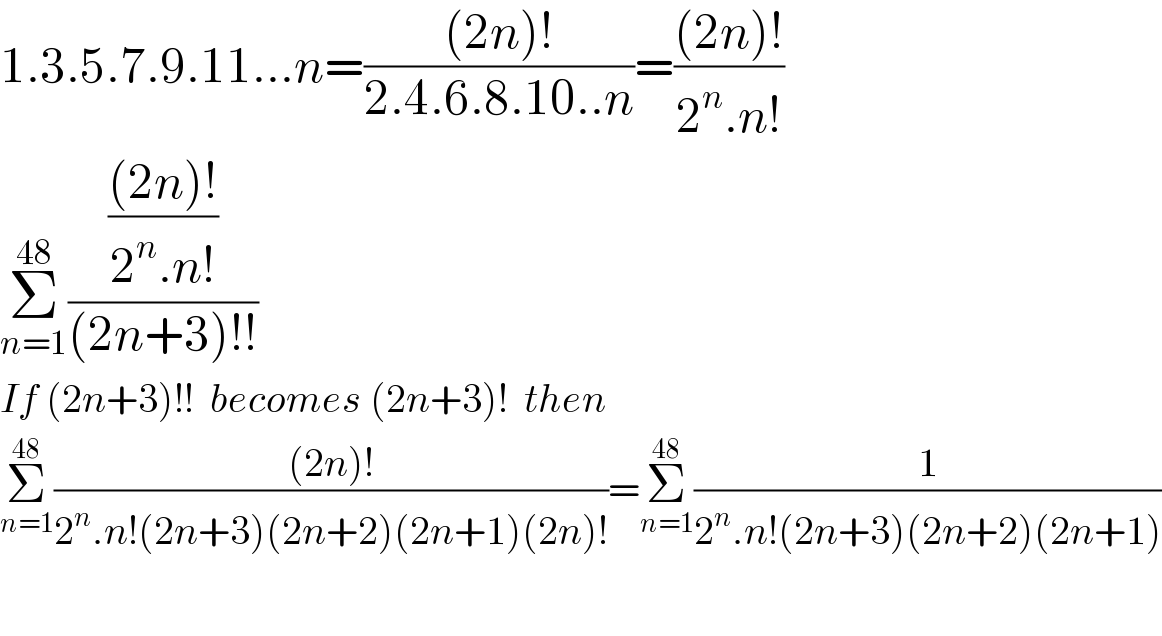 1.3.5.7.9.11...n=(((2n)!)/(2.4.6.8.10..n))=(((2n)!)/(2^n .n!))  Σ_(n=1) ^(48) ((((2n)!)/(2^n .n!))/((2n+3)!!))  If (2n+3)!!  becomes (2n+3)!  then  Σ_(n=1) ^(48) (((2n)!)/(2^n .n!(2n+3)(2n+2)(2n+1)(2n)!))=Σ_(n=1) ^(48) (1/(2^n .n!(2n+3)(2n+2)(2n+1)))    