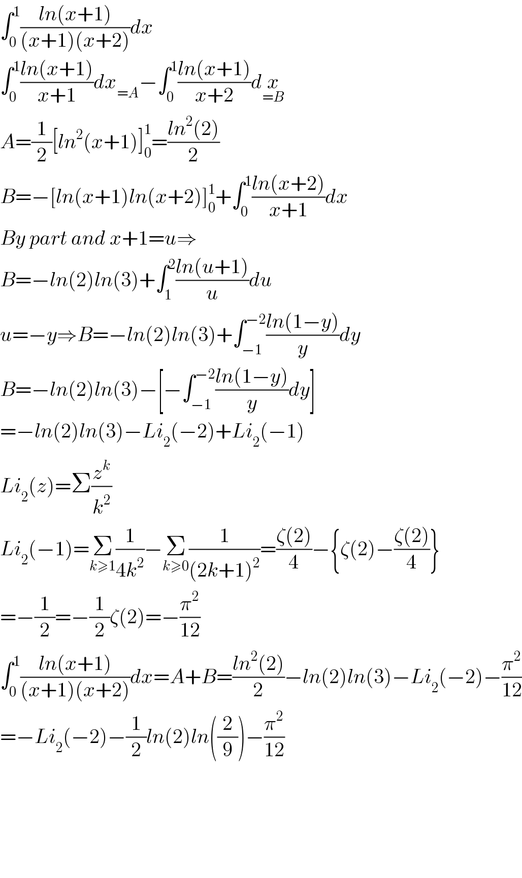 ∫_0 ^1 ((ln(x+1))/((x+1)(x+2)))dx  ∫_0 ^1 ((ln(x+1))/(x+1))dx_(=A) −∫_0 ^1 ((ln(x+1))/(x+2))dx_(=B)   A=(1/2)[ln^2 (x+1)]_0 ^1 =((ln^2 (2))/2)  B=−[ln(x+1)ln(x+2)]_0 ^1 +∫_0 ^1 ((ln(x+2))/(x+1))dx  By part and x+1=u⇒  B=−ln(2)ln(3)+∫_1 ^2 ((ln(u+1))/u)du  u=−y⇒B=−ln(2)ln(3)+∫_(−1) ^(−2) ((ln(1−y))/y)dy  B=−ln(2)ln(3)−[−∫_(−1) ^(−2) ((ln(1−y))/y)dy]  =−ln(2)ln(3)−Li_2 (−2)+Li_2 (−1)  Li_2 (z)=Σ(z^k /k^2 )  Li_2 (−1)=Σ_(k≥1) (1/(4k^2 ))−Σ_(k≥0) (1/((2k+1)^2 ))=((ζ(2))/4)−{ζ(2)−((ζ(2))/4)}  =−(1/2)=−(1/2)ζ(2)=−(π^2 /(12))  ∫_0 ^1 ((ln(x+1))/((x+1)(x+2)))dx=A+B=((ln^2 (2))/2)−ln(2)ln(3)−Li_2 (−2)−(π^2 /(12))  =−Li_2 (−2)−(1/2)ln(2)ln((2/9))−(π^2 /(12))          