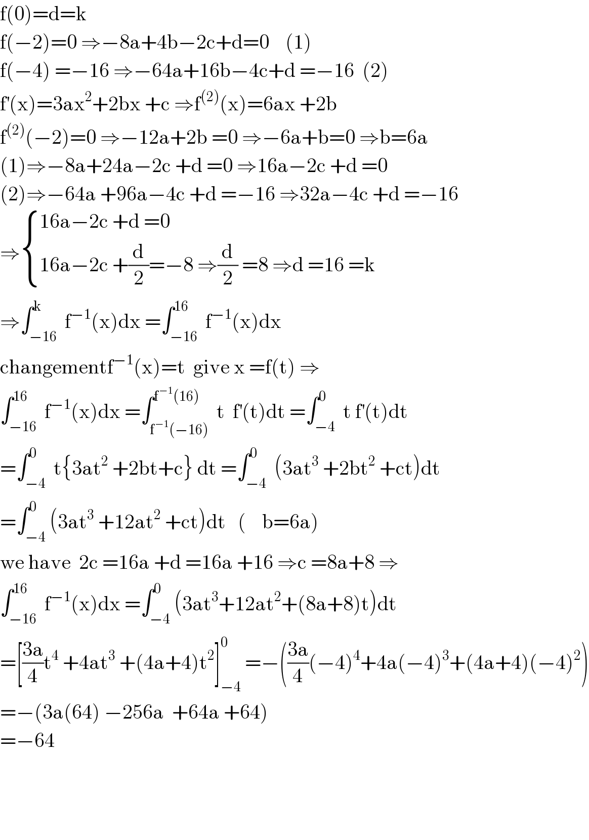 f(0)=d=k  f(−2)=0 ⇒−8a+4b−2c+d=0    (1)  f(−4) =−16 ⇒−64a+16b−4c+d =−16  (2)  f^′ (x)=3ax^2 +2bx +c ⇒f^((2)) (x)=6ax +2b  f^((2)) (−2)=0 ⇒−12a+2b =0 ⇒−6a+b=0 ⇒b=6a  (1)⇒−8a+24a−2c +d =0 ⇒16a−2c +d =0  (2)⇒−64a +96a−4c +d =−16 ⇒32a−4c +d =−16  ⇒ { ((16a−2c +d =0)),((16a−2c +(d/2)=−8 ⇒(d/2) =8 ⇒d =16 =k)) :}  ⇒∫_(−16) ^k  f^(−1) (x)dx =∫_(−16) ^(16)  f^(−1) (x)dx  changementf^(−1) (x)=t  give x =f(t) ⇒  ∫_(−16) ^(16)  f^(−1) (x)dx =∫_(f^(−1) (−16)) ^(f^(−1) (16))  t  f^′ (t)dt =∫_(−4) ^0  t f^′ (t)dt  =∫_(−4) ^0  t{3at^2  +2bt+c} dt =∫_(−4) ^0  (3at^3  +2bt^2  +ct)dt  =∫_(−4) ^0 (3at^3  +12at^2  +ct)dt   (    b=6a)  we have  2c =16a +d =16a +16 ⇒c =8a+8 ⇒  ∫_(−16) ^(16)  f^(−1) (x)dx =∫_(−4) ^0 (3at^3 +12at^2 +(8a+8)t)dt  =[((3a)/4)t^4  +4at^3  +(4a+4)t^2 ]_(−4) ^0  =−(((3a)/4)(−4)^4 +4a(−4)^3 +(4a+4)(−4)^2 )  =−(3a(64) −256a  +64a +64)  =−64        