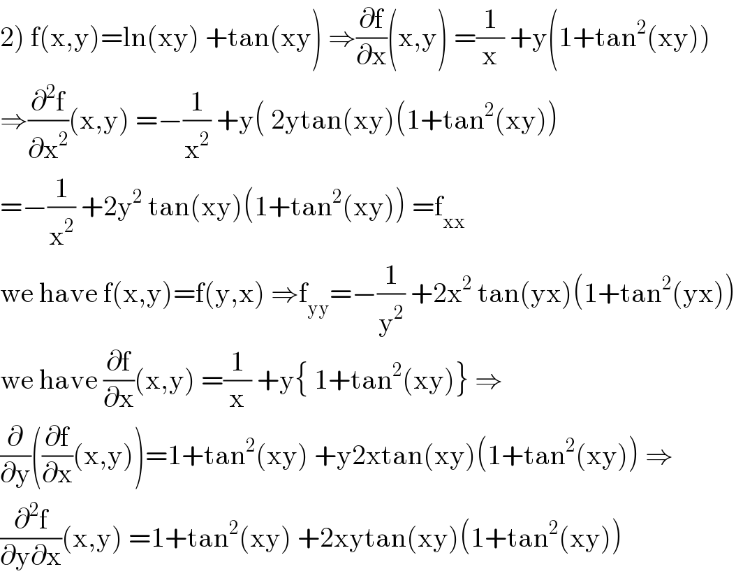 2) f(x,y)=ln(xy) +tan(xy) ⇒(∂f/∂x)(x,y) =(1/x) +y(1+tan^2 (xy))  ⇒(∂^2 f/∂x^2 )(x,y) =−(1/x^2 ) +y( 2ytan(xy)(1+tan^2 (xy))  =−(1/x^2 ) +2y^2  tan(xy)(1+tan^2 (xy)) =f_(xx)   we have f(x,y)=f(y,x) ⇒f_(yy) =−(1/y^2 ) +2x^2  tan(yx)(1+tan^2 (yx))  we have (∂f/∂x)(x,y) =(1/x) +y{ 1+tan^2 (xy)} ⇒  (∂/∂y)((∂f/∂x)(x,y))=1+tan^2 (xy) +y2xtan(xy)(1+tan^2 (xy)) ⇒  (∂^2 f/(∂y∂x))(x,y) =1+tan^2 (xy) +2xytan(xy)(1+tan^2 (xy))  