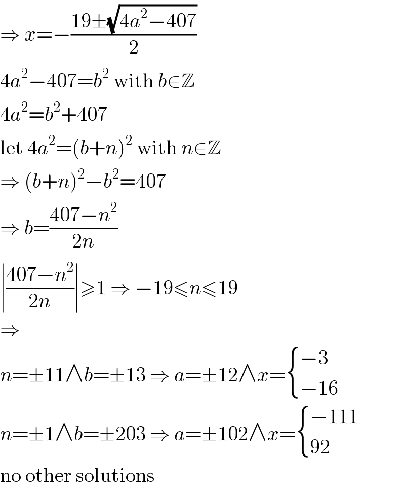 ⇒ x=−((19±(√(4a^2 −407)))/2)  4a^2 −407=b^2  with b∈Z  4a^2 =b^2 +407  let 4a^2 =(b+n)^2  with n∈Z  ⇒ (b+n)^2 −b^2 =407  ⇒ b=((407−n^2 )/(2n))  ∣((407−n^2 )/(2n))∣≥1 ⇒ −19≤n≤19  ⇒  n=±11∧b=±13 ⇒ a=±12∧x= { ((−3)),((−16)) :}  n=±1∧b=±203 ⇒ a=±102∧x= { ((−111)),((92)) :}  no other solutions  