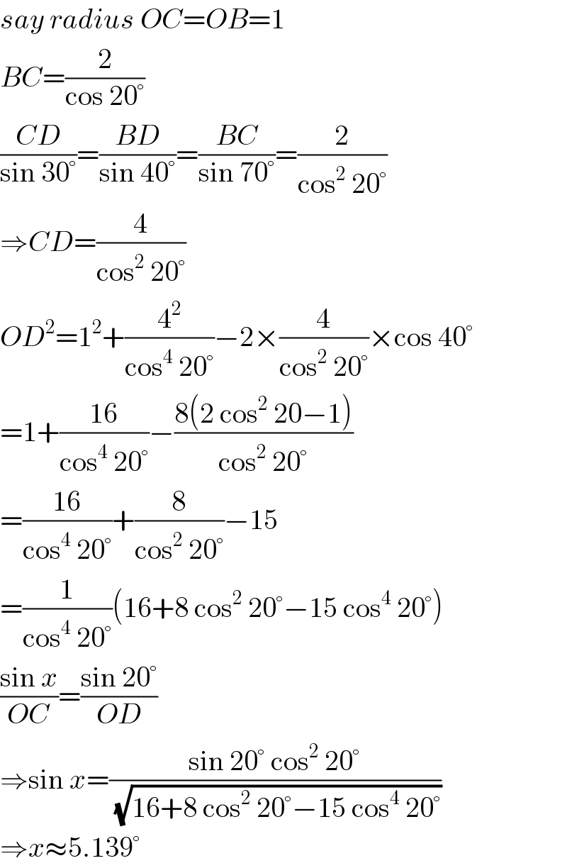 say radius OC=OB=1  BC=(2/(cos 20°))  ((CD)/(sin 30°))=((BD)/(sin 40°))=((BC)/(sin 70°))=(2/(cos^2  20°))  ⇒CD=(4/(cos^2  20°))  OD^2 =1^2 +(4^2 /(cos^4  20°))−2×(4/(cos^2  20°))×cos 40°  =1+((16)/(cos^4  20°))−((8(2 cos^2  20−1))/(cos^2  20°))  =((16)/(cos^4  20°))+(8/(cos^2  20°))−15  =(1/(cos^4  20°))(16+8 cos^2  20°−15 cos^4  20°)  ((sin x)/(OC))=((sin 20°)/(OD))  ⇒sin x=((sin 20° cos^2  20°)/( (√(16+8 cos^2  20°−15 cos^4  20°))))  ⇒x≈5.139°  