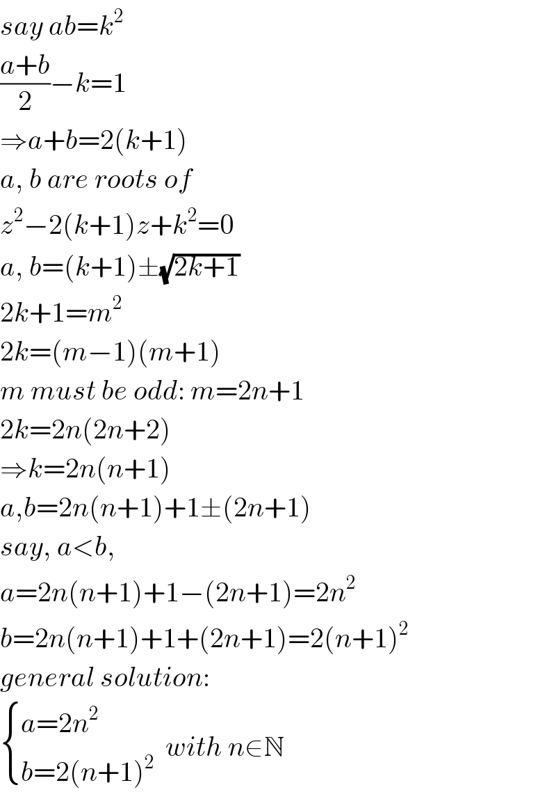 say ab=k^2   ((a+b)/2)−k=1  ⇒a+b=2(k+1)  a, b are roots of  z^2 −2(k+1)z+k^2 =0  a, b=(k+1)±(√(2k+1))  2k+1=m^2   2k=(m−1)(m+1)  m must be odd: m=2n+1  2k=2n(2n+2)  ⇒k=2n(n+1)  a,b=2n(n+1)+1±(2n+1)  say, a<b,  a=2n(n+1)+1−(2n+1)=2n^2   b=2n(n+1)+1+(2n+1)=2(n+1)^2   general solution:   { ((a=2n^2 )),((b=2(n+1)^2 )) :}  with n∈N  