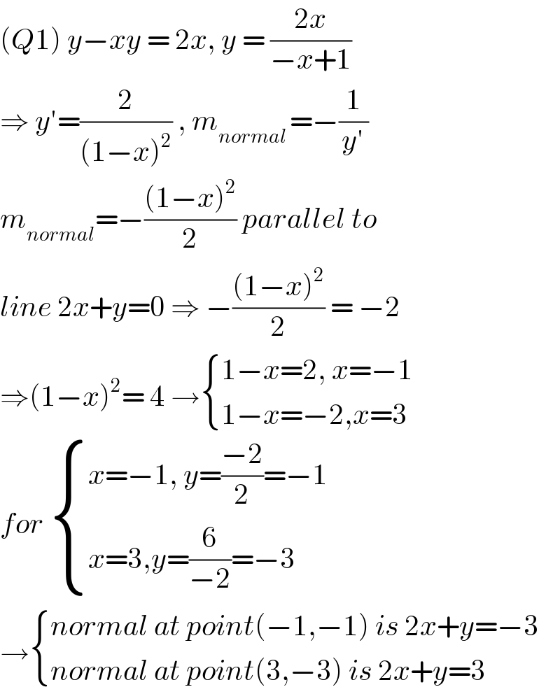 (Q1) y−xy = 2x, y = ((2x)/(−x+1))  ⇒ y′=(2/((1−x)^2 )) , m_(normal ) =−(1/(y′))  m_(normal) =−(((1−x)^2 )/2) parallel to  line 2x+y=0 ⇒ −(((1−x)^2 )/2) = −2  ⇒(1−x)^2 = 4 → { ((1−x=2, x=−1)),((1−x=−2,x=3)) :}  for  { ((x=−1, y=((−2)/2)=−1)),((x=3,y=(6/(−2))=−3)) :}  → { ((normal at point(−1,−1) is 2x+y=−3)),((normal at point(3,−3) is 2x+y=3)) :}  