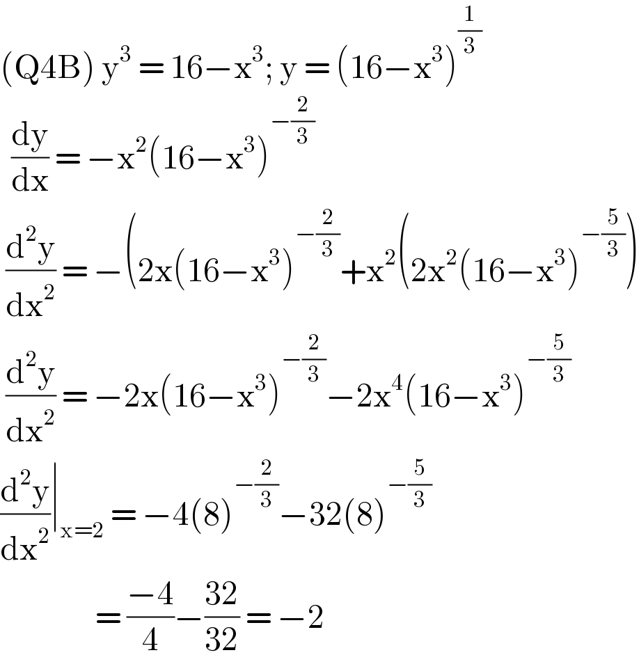 (Q4B) y^3  = 16−x^3 ; y = (16−x^3 )^(1/3)     (dy/dx) = −x^2 (16−x^3 )^(−(2/3))    (d^2 y/dx^2 ) = −(2x(16−x^3 )^(−(2/3)) +x^2 (2x^2 (16−x^3 )^(−(5/3)) )   (d^2 y/dx^2 ) = −2x(16−x^3 )^(−(2/3)) −2x^4 (16−x^3 )^(−(5/3))   (d^2 y/dx^2 )∣_(x=2)  = −4(8)^(−(2/3)) −32(8)^(−(5/3))                    = ((−4)/4)−((32)/(32)) = −2   